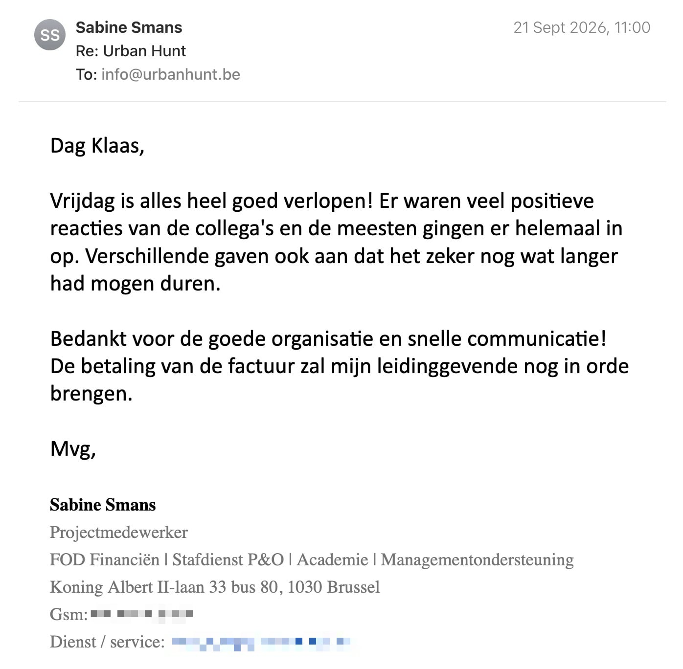 Een reactie over het stadsspel Urban Hunt van Sabine Smans: Dag Klaas,

Vrijdag is alles heel goed verlopen! Er waren veel positieve reacties van de collega's en de meesten gingen er helemaal in op. Verschillende gaven ook aan dat het zeker nog wat langer had mogen duren. 

Bedankt voor de goede organisatie en snelle communicatie!
De betaling van de factuur zal mijn leidinggevende nog in orde brengen.

Mvg,

Sabine Smans