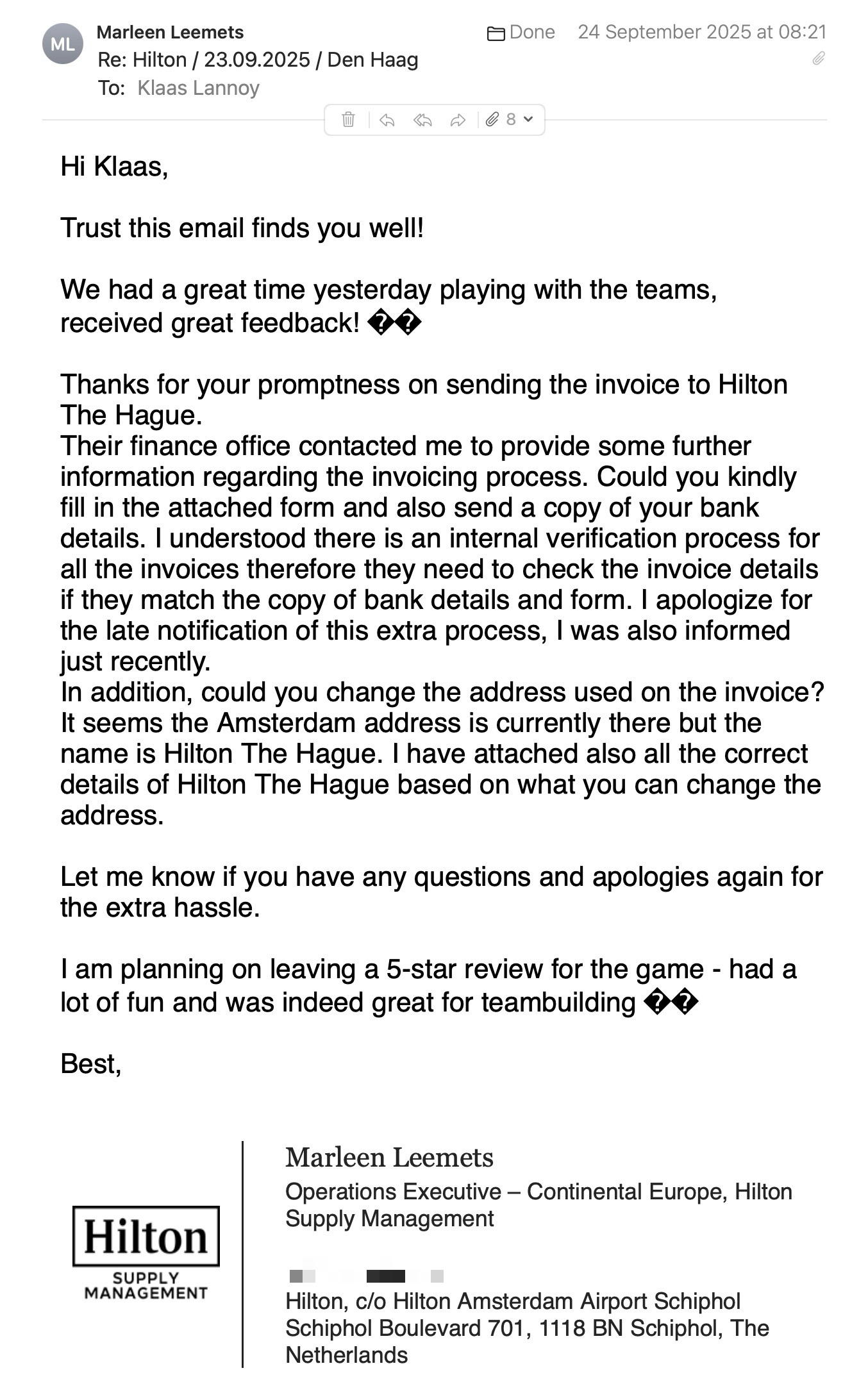 Een reactie over het stadsspel Urban Hunt van Marleen Leemets: Hi Klaas,
Trust this email finds you well!
We had a great time yesterday playing with the teams, received great feedback!
Thanks for your promptness on sending the invoice to Hilton The Hague.
Their finance office contacted me to provide some further information regarding the invoicing process. Could you kindly fill in the attached form and also send a copy of your bank details. I understood there is an internal verification process for all the invoices therefore they need to check the invoice details if they match the copy of bank details and form. I apologize for the late notification of this extra process, I was also informed just recently.
In addition, could you change the address used on the invoice? It seems the Amsterdam address is currently there but the name is Hilton The Hague. I have attached also all the correct details of Hilton The Hague based on what you can change the address.
Let me know if you have any questions and apologies again for the extra hassle.
I am planning on leaving a 5-star review for the game - had a lot of fun and was indeed great for teambuilding
Best,
Marleen Leemets