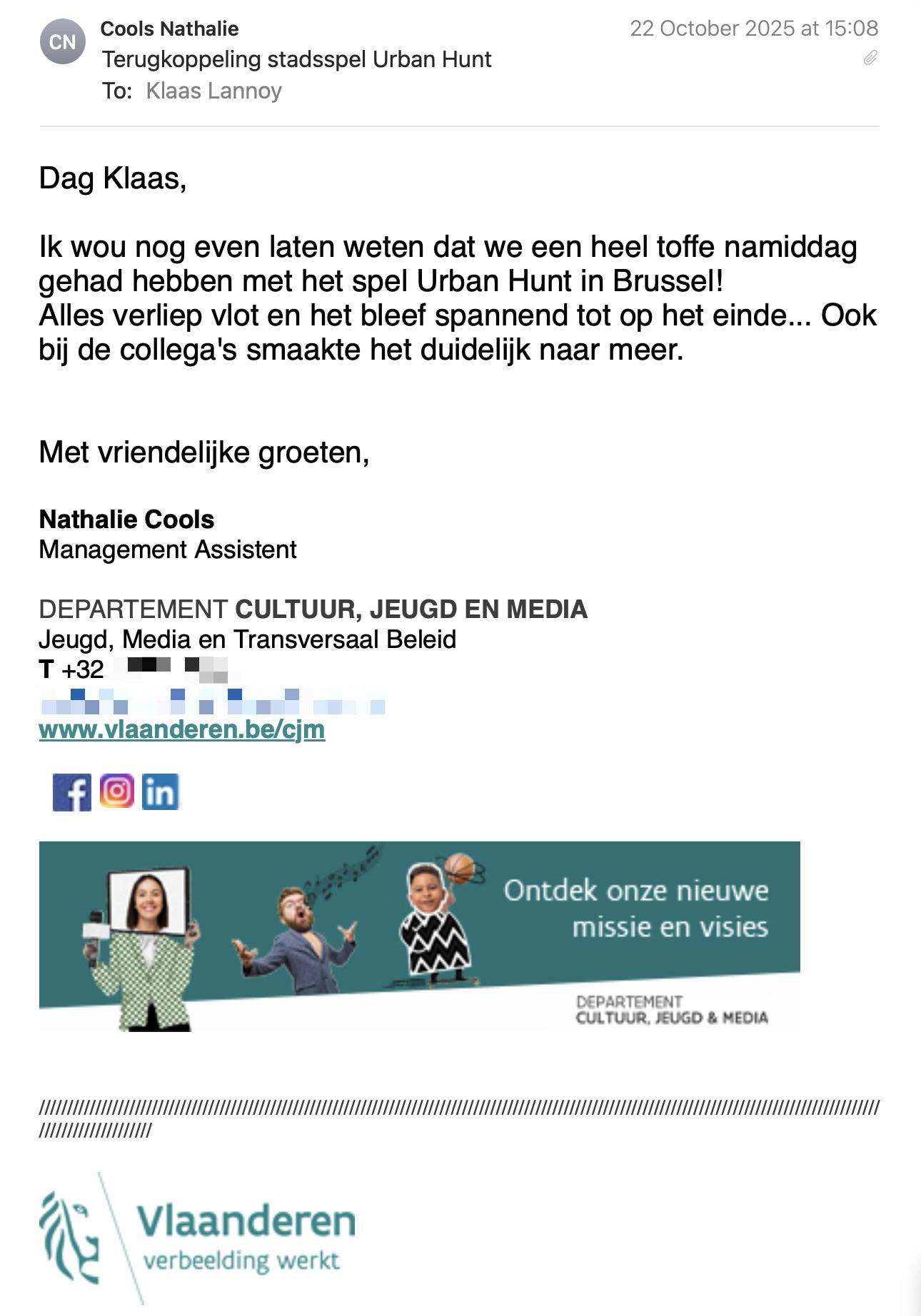 Een reactie over het stadsspel Urban Hunt van Nathalie Cools: Dag Klaas,

Ik wou nog even laten weten dat we een heel toffe namiddag gehad hebben met het spel Urban Hunt in Brussel!
Alles verliep vlot en het bleef spannend tot op het einde... Ook bij de collega's smaakte het duidelijk naar meer.

Met vriendelijke groeten,

Nathalie Cools
Management Assistent