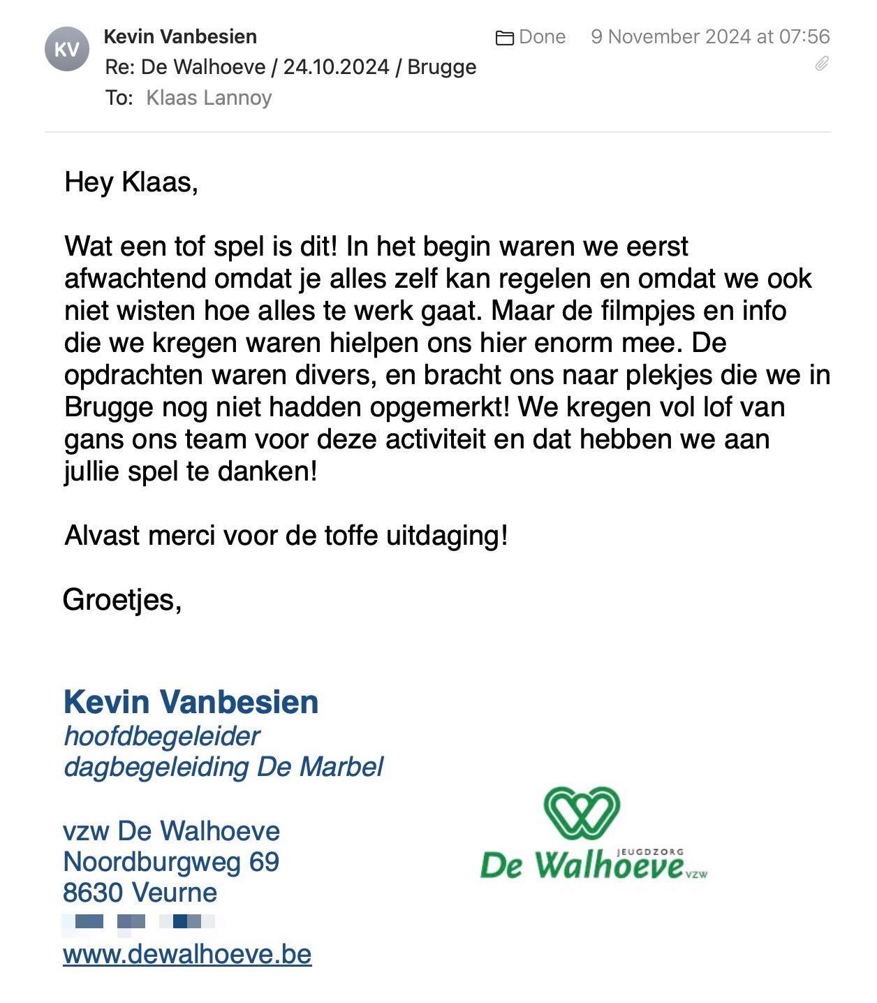 Een reactie over het stadsspel Urban Hunt van Kevin Vanbesien: Hey Klaas,

Wat een tof spel is dit! In het begin waren we eerst afwachtend omdat je alles zelf kan regelen en omdat we ook niet wisten hoe alles te werk gaat. Maar de filmpjes en info die we kregen waren hielpen ons hier enorm mee. De opdrachten waren divers, en bracht ons naar plekjes die we in Brugge nog niet hadden opgemerkt! We kregen vol lof van gans ons team voor deze activiteit en dat hebben we aan jullie spel te danken! 

Alvast merci voor de toffe uitdaging!

Met vriendelijke groeten,

Kevin Vanbesien