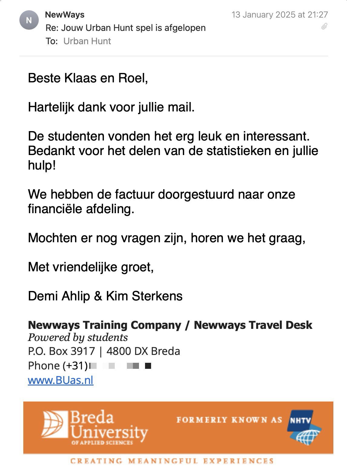 Een reactie over het stadsspel Urban Hunt van Demi Ahlip & Kim Sterkens: Beste Klaas en Roel,
Hartelijk dank voor jullie mail.
De studenten vonden het erg leuk en interessant.
Bedankt voor het delen van de statistieken en jullie hulp!
We hebben de factuur doorgestuurd naar onze financiële afdeling.
Mochten er nog vragen zijn, horen we het graag,
Met vriendelijke groet,
Demi Ahlip & Kim Sterkens