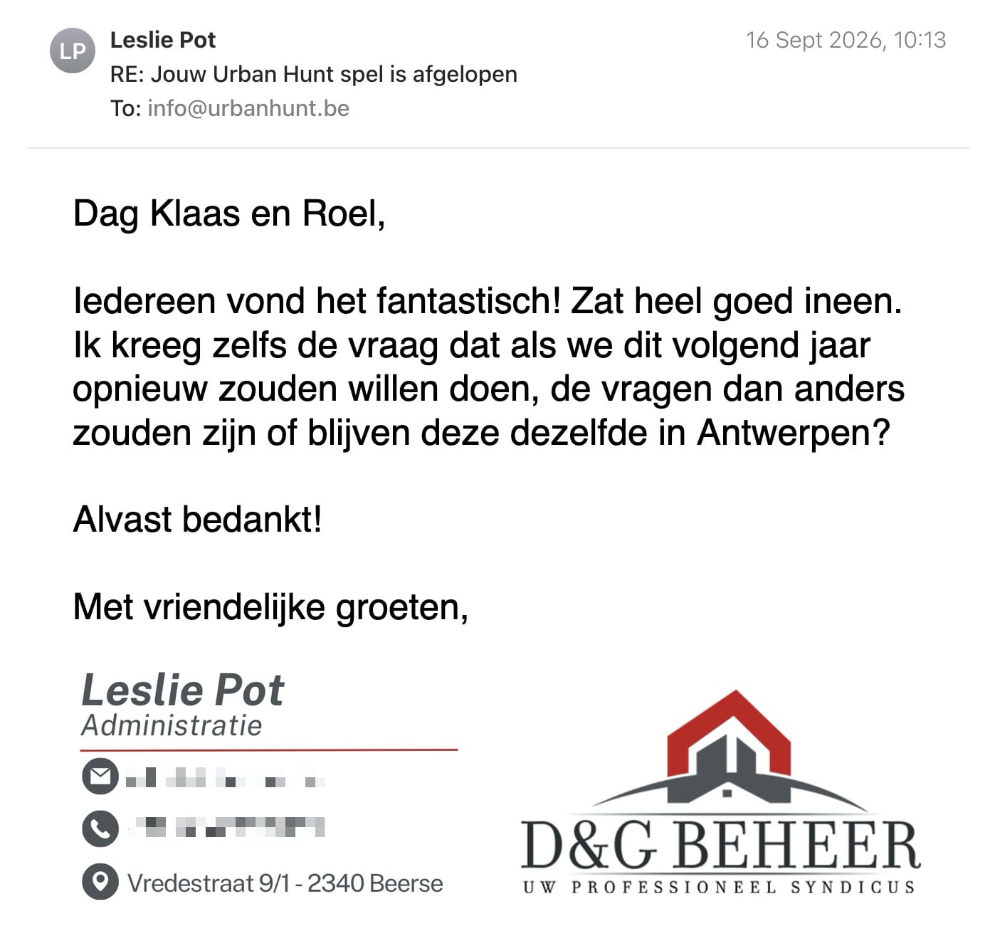 Een reactie over het stadsspel Urban Hunt van Leslie Pot: Dag Klaas en Roel,

Iedereen vond het fantastisch! Zat heel goed ineen.

Ik kreeg zelfs de vraag dat als we dit volgend jaar opnieuw zouden willen doen, de vragen dan anders zouden zijn of blijven deze dezelfde in Antwerpen?

Alvast bedankt!

Met vriendelijke groeten,