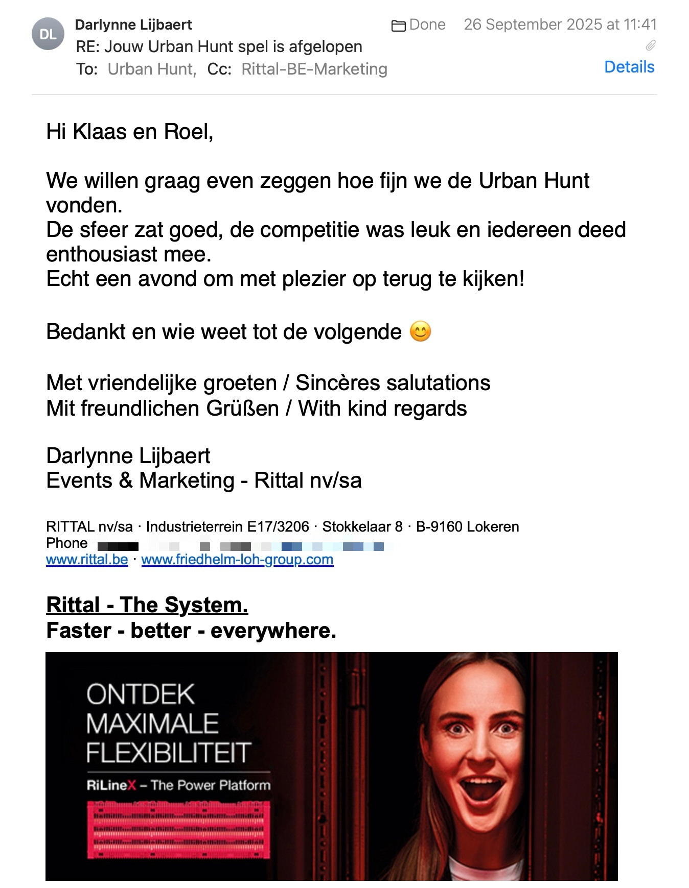 Een reactie over het stadsspel Urban Hunt van Darlynne Lijbaert: Hi Klaas en Roel,
 
We willen graag even zeggen hoe fijn we de Urban Hunt vonden.
De sfeer zat goed, de competitie was leuk en iedereen deed enthousiast mee.
Echt een avond om met plezier op terug te kijken!
 
Bedankt en wie weet tot de volgende 😊
 
Met vriendelijke groeten / Sincères salutations
Mit freundlichen Grüßen / With kind regards

Darlynne Lijbaert
Events & Marketing - Rittal nv/sa