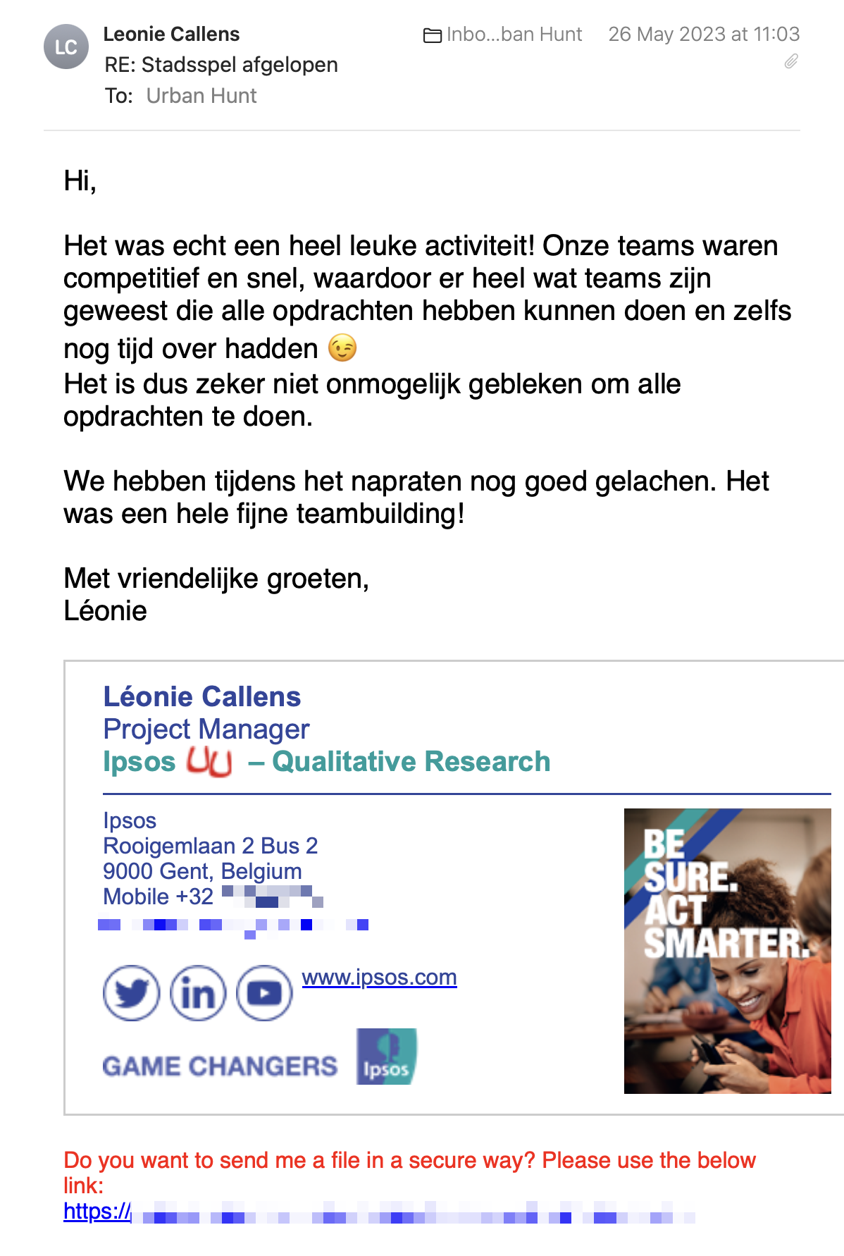 Een reactie over het stadsspel Urban Hunt van Léonie Callens: Het was echt een heel leuke activiteit! Onze teams waren competitief en snel, waardoor er heel wat teams zijn geweest die alle opdrachten hebben kunnen doen en zelfs nog tijd over hadden 😉
Het is dus zeker niet onmogelijk gebleken om alle opdrachten te doen.
 
We hebben tijdens het napraten nog goed gelachen. Het was een hele fijne teambuilding!
 
Met vriendelijke groeten, Léonie