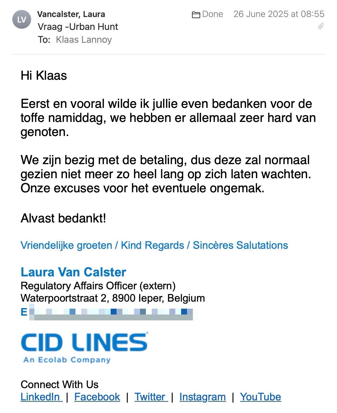 Een reactie over het stadsspel Urban Hunt van Laura Van Calster: Hi Klaas
 
Eerst en vooral wilde ik jullie even bedanken voor de toffe namiddag, we hebben er allemaal zeer hard van genoten.
 
We zijn bezig met de betaling, dus deze zal normaal gezien niet meer zo heel lang op zich laten wachten.
Onze excuses voor het eventuele ongemak.

Alvast bedankt!
 
Vriendelijke groeten / Kind Regards / Sincères Salutations
 
Laura Van Calster
Regulatory Affairs Officer (extern)