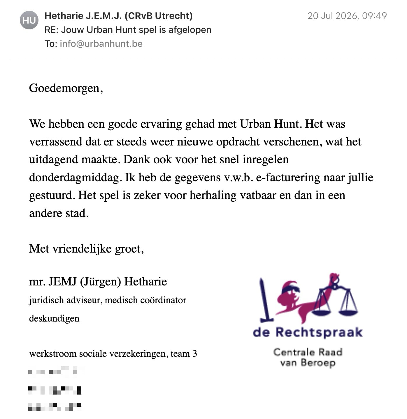 Een reactie over het stadsspel Urban Hunt van Jürgen Hetharie: Goedemorgen,
We hebben een goede ervaring gehad met Urban Hunt. Het was verrassend dat er steeds weer nieuwe opdracht verschenen, wat het uitdagend maakte. Dank ook voor het snel inregelen donderdagmiddag. Ik heb de gegevens v.w.b. e-facturering naar jullie gestuurd. Het spel is zeker voor herhaling vatbaar en dan in een andere stad.
Met vriendelijke groet,
mr. JEMJ (Jürgen) Hetharie