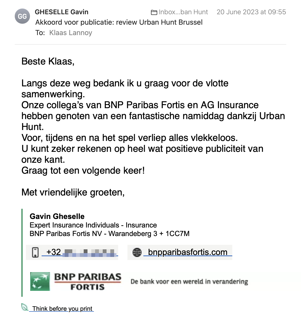 Een reactie over het stadsspel Urban Hunt van Gavin Gheselle: Langs deze weg bedank ik u graag voor de vlotte samenwerking.
Onze collega’s van BNP Paribas Fortis en AG Insurance hebben genoten van een fantastische namiddag dankzij Urban Hunt.
Voor, tijdens en na het spel verliep alles vlekkeloos.
U kunt zeker rekenen op heel wat positieve publiciteit van onze kant.
Graag tot een volgende keer!