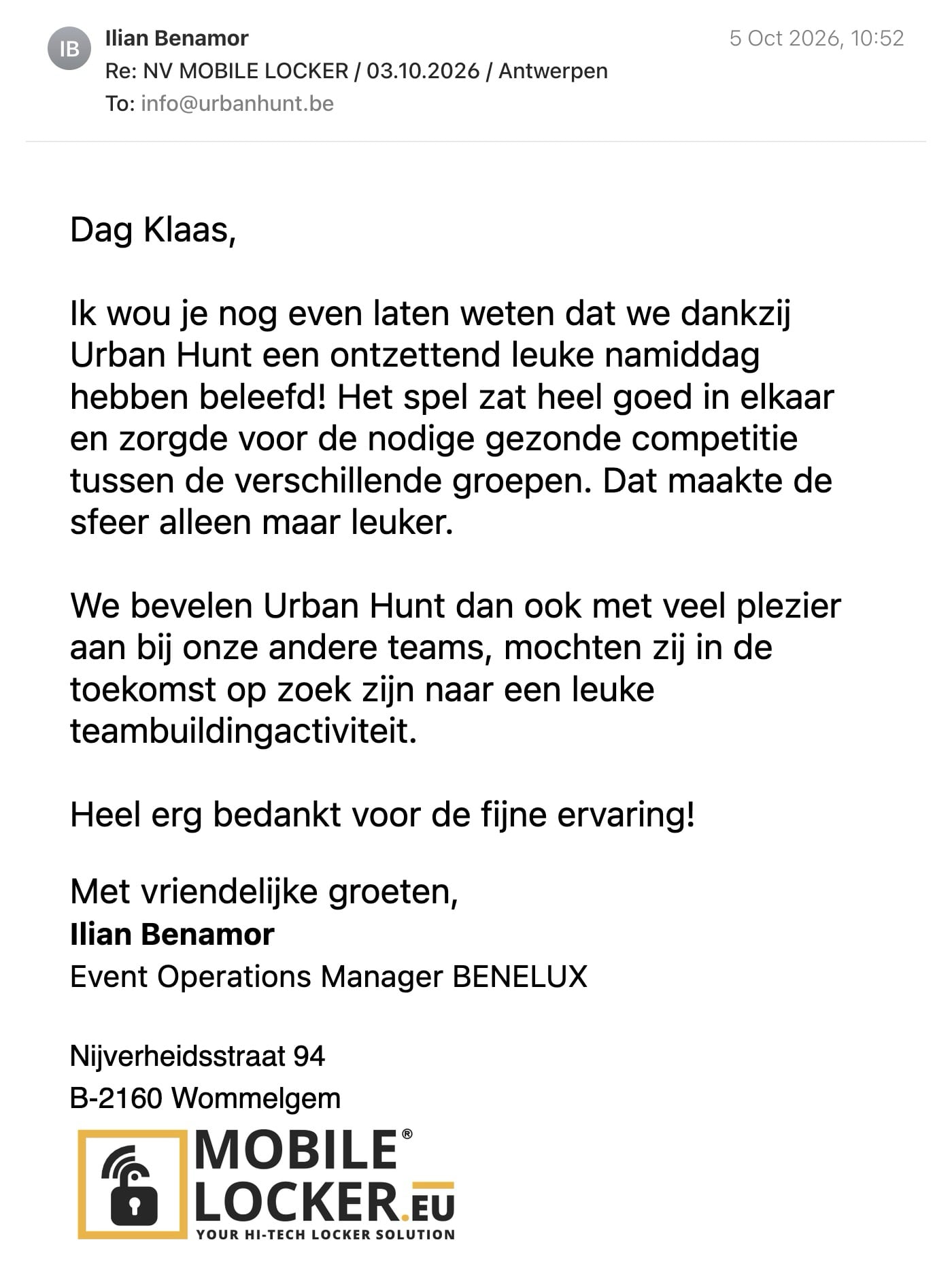 Een reactie over het stadsspel Urban Hunt van Ilian Benamor: Dag Klaas,

Ik wou je nog even laten weten dat we dankzij Urban Hunt een ontzettend leuke namiddag hebben beleefd! Het spel zat heel goed in elkaar en zorgde voor de nodige gezonde competitie tussen de verschillende groepen. Dat maakte de sfeer alleen maar leuker.

We bevelen Urban Hunt dan ook met veel plezier aan bij onze andere teams, mochten zij in de toekomst op zoek zijn naar een leuke teambuildingactiviteit.

Heel erg bedankt voor de fijne ervaring!
Met vriendelijke groeten,
Ilian Benamor
Event Operations Manager BENELUX