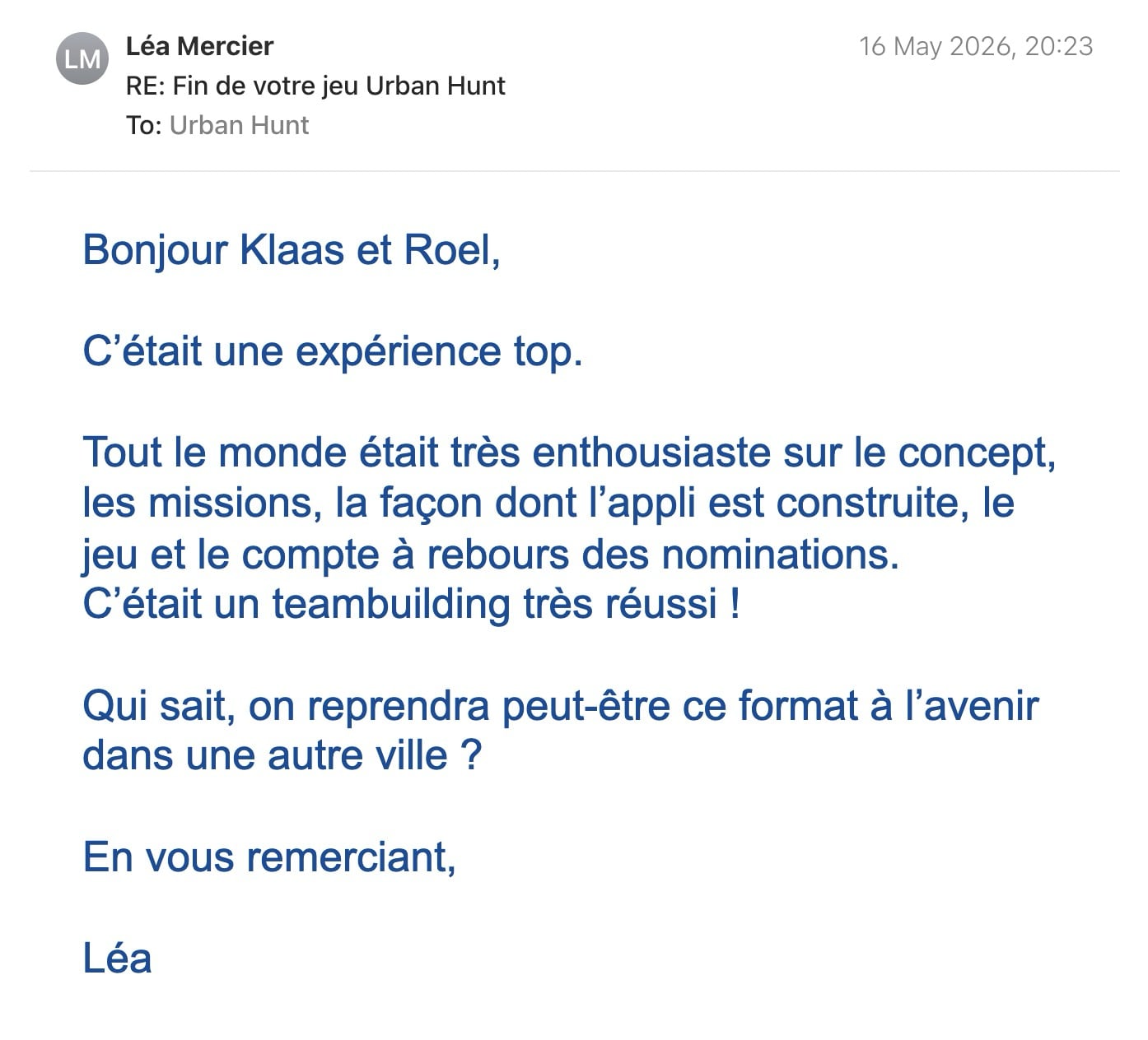 Een reactie over het stadsspel Urban Hunt van Léa: Bonjour Klaas et Roel,
C’était une expérience top.
Tout le monde était très enthousiaste sur le concept, les missions, la façon dont l’appli est construite, le jeu et le compte à rebours des nominations.
C’était un teambuilding très réussi !
Qui sait, on reprendra peut-être ce format à l’avenir dans une autre ville ?
En vous remerciant,
Léa