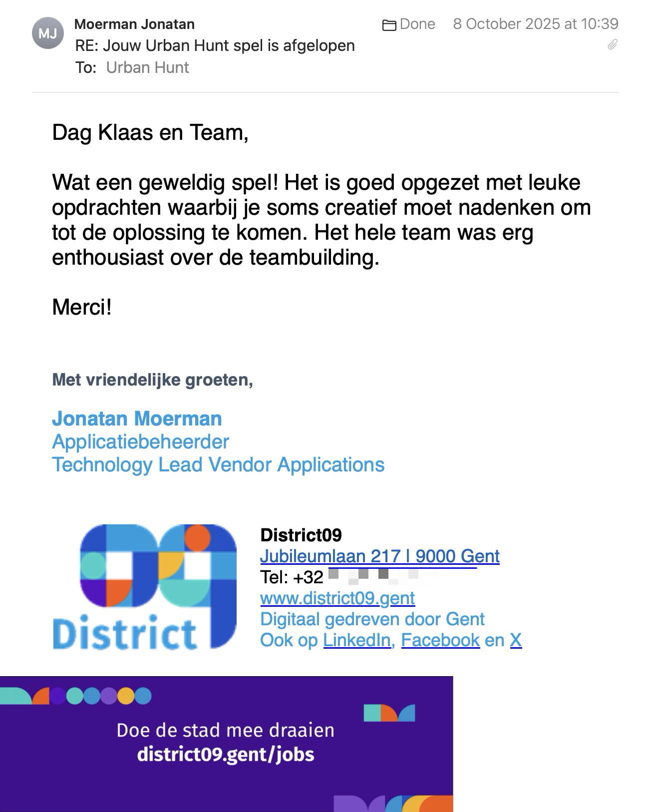 Een reactie over het stadsspel Urban Hunt van Jonatan Moerman: Dag Klaas en Team,
 
Wat een geweldig spel! Het is goed opgezet met leuke opdrachten waarbij je soms creatief moet nadenken om tot de oplossing te komen. Het hele team was erg enthousiast over de teambuilding.
 
Merci!
 
 
Met vriendelijke groeten,
 
Jonatan Moerman
Applicatiebeheerder
Technology Lead Vendor Applications