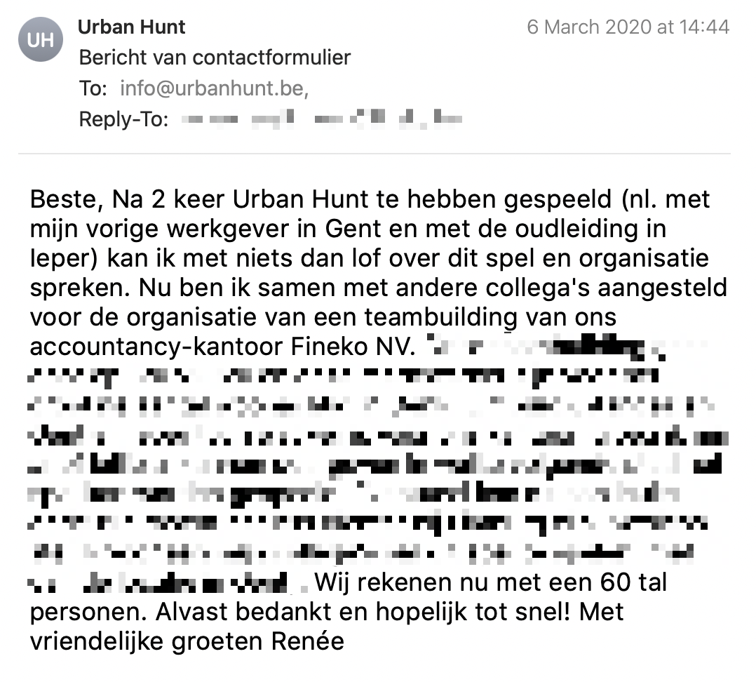 Een reactie over het stadsspel Urban Hunt van Renée: Beste, Na 2 keer Urban Hunt te hebben gespeeld (nl. met mijn vorige werkgever in Gent en met de oudleiding in Ieper) kan ik met niets dan lof over dit spel en organisatie spreken. Nu ben ik samen met andere collega's aangesteld voor de organisatie van een teambuilding van ons accountancy-kantoor Fineko NV. Onze teambuilding gaat door op 3/07/2020 en onze medewerker zijn voor het grootste aantal woonachtig in Genk (Limburg). Aangezien Gent en Ieper toch wat ver is voor ons kantoor, vroeg ik mij af of jullie al kunnen doorgeven in welke volgende stad het spel kan worden gespeeld. Eventueel kan dit een leuke optie zijn mocht het iets dichter bij Limburg zijn. Sowieso stel ik voor aan mijn collega's om dit spel te spelen (met dan de locatie in Gent). Wij rekenen nu met een 60 tal personen. Alvast bedankt en hopelijk tot snel! Met vriendelijke groeten Renée