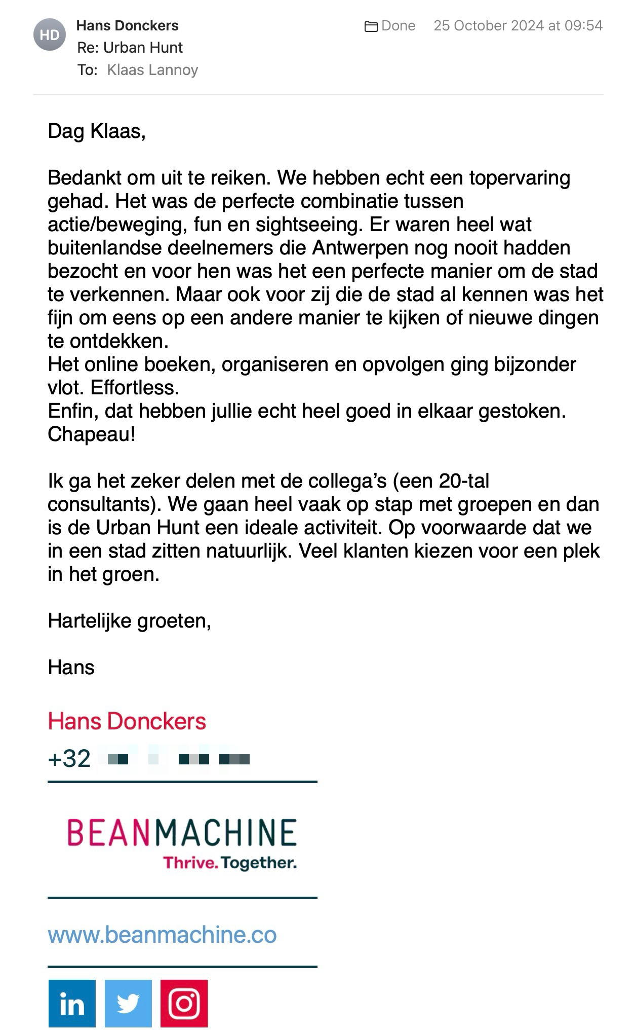 Een reactie over het stadsspel Urban Hunt van Hans Donckers: Dag Klaas,

Bedankt om uit te reiken. We hebben echt een topervaring gehad. Het was de perfecte combinatie tussen actie/beweging, fun en sightseeing. Er waren heel wat buitenlandse deelnemers die Antwerpen nog nooit hadden bezocht en voor hen was het een perfecte manier om de stad te verkennen. Maar ook voor zij die de stad al kennen was het fijn om eens op een andere manier te kijken of nieuwe dingen te ontdekken. 
Het online boeken, organiseren en opvolgen ging bijzonder vlot. Effortless. 
Enfin, dat hebben jullie echt heel goed in elkaar gestoken. Chapeau!

Ik ga het zeker delen met de collega’s (een 20-tal consultants). We gaan heel vaak op stap met groepen en dan is de Urban Hunt een ideale activiteit. Op voorwaarde dat we in een stad zitten natuurlijk. Veel klanten kiezen voor een plek in het groen. 

Hartelijke groeten,

Hans