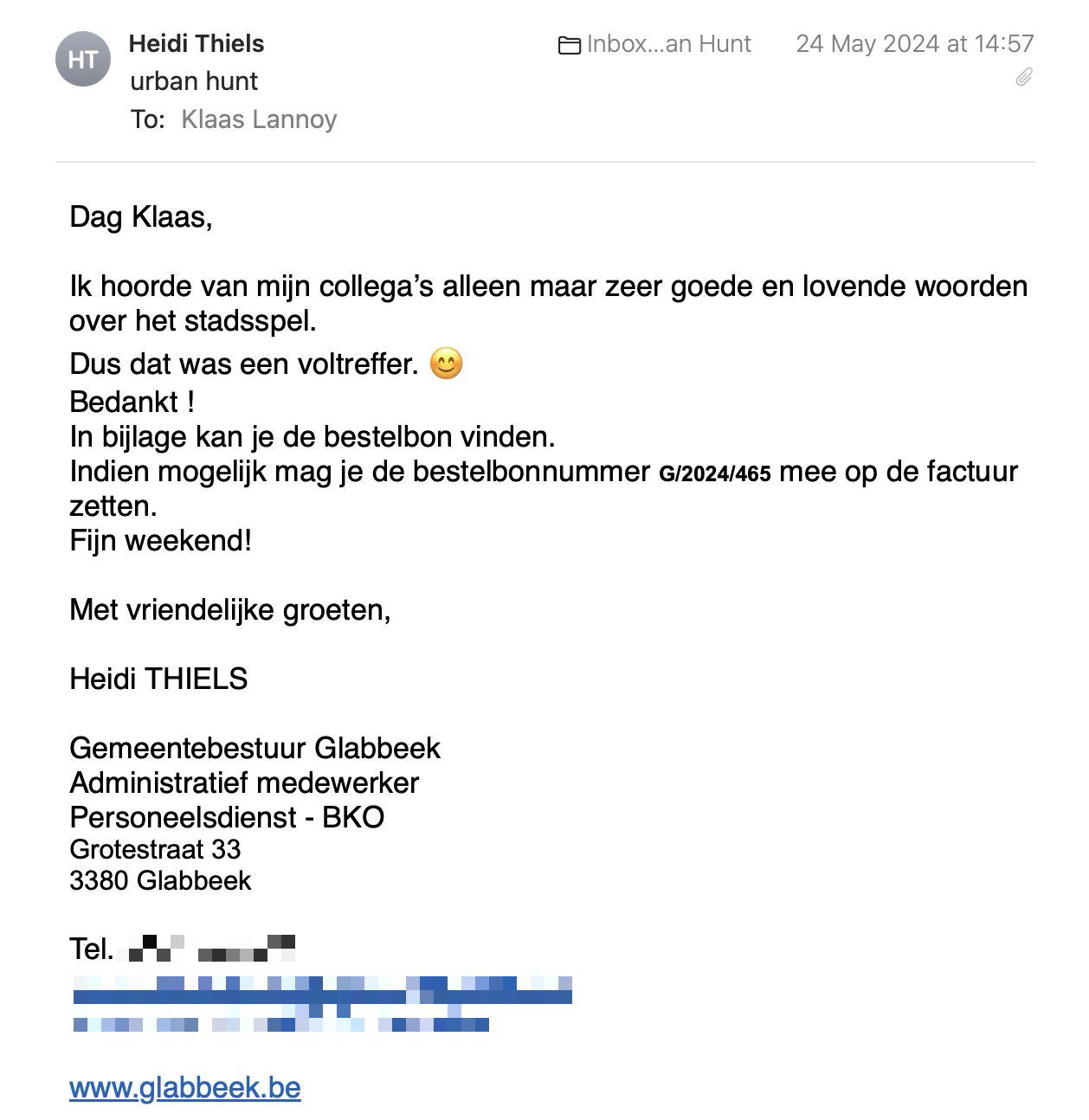 Een reactie over het stadsspel Urban Hunt van Heidi Thiels: Dag Klaas,
 
Ik hoorde van mijn collega’s alleen maar zeer goede en lovende woorden over het stadsspel. 
Dus dat was een voltreffer. 😊
Bedankt !
In bijlage kan je de bestelbon vinden.
Indien mogelijk mag je de bestelbonnummer G/2024/465 mee op de factuur zetten.
Fijn weekend!
 
Met vriendelijke groeten,
 
Heidi THIELS