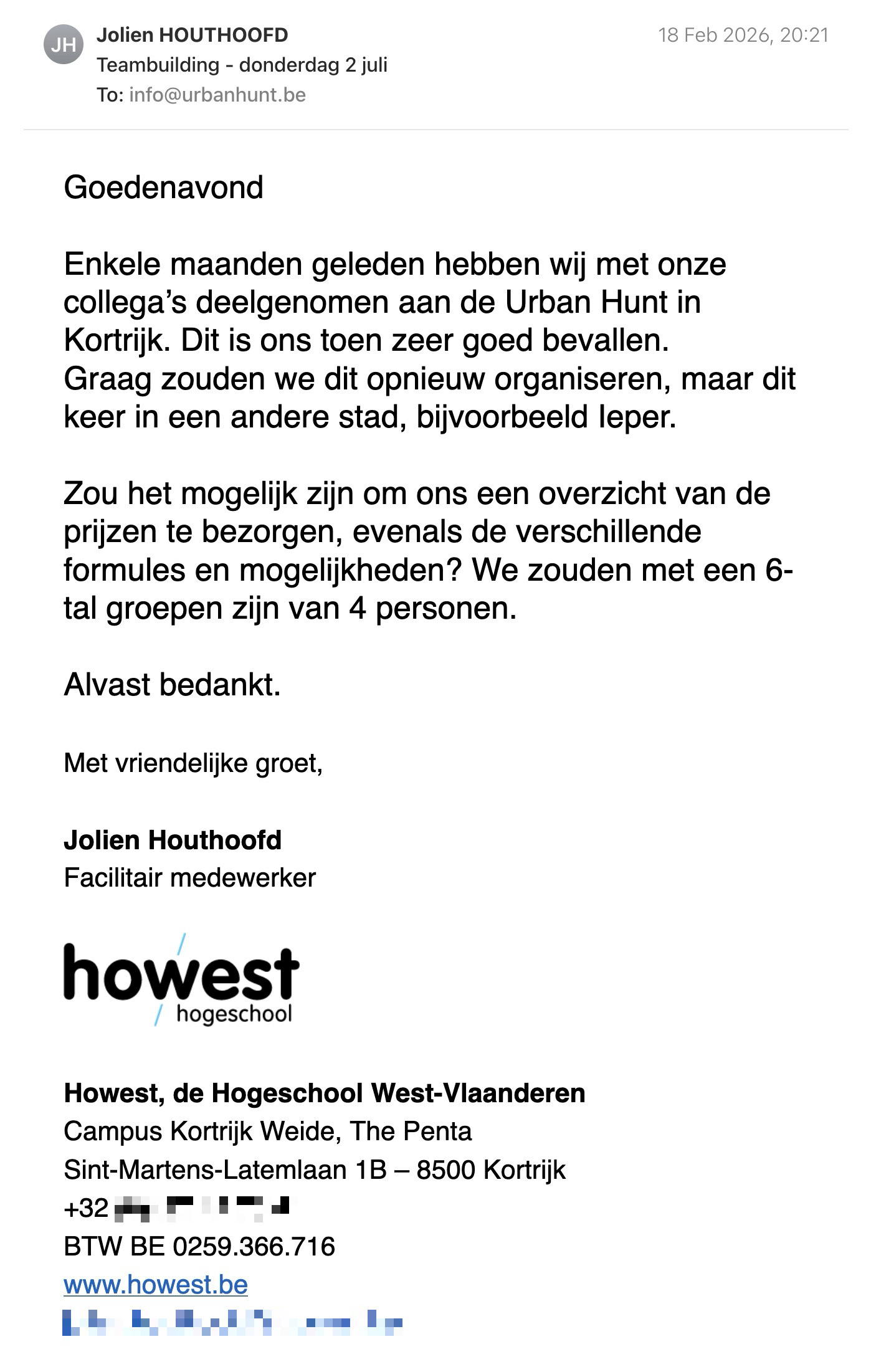Een reactie over het stadsspel Urban Hunt van Jolien Houthoofd: Goedenavond

Enkele maanden geleden hebben wij met onze collega’s deelgenomen aan de Urban Hunt in Kortrijk. Dit is ons toen zeer goed bevallen.

Graag zouden we dit opnieuw organiseren, maar dit keer in een andere stad, bijvoorbeeld Ieper.

Zou het mogelijk zijn om ons een overzicht van de prijzen te bezorgen, evenals de verschillende formules en mogelijkheden? We zouden met een 6-tal groepen zijn van 4 personen.

Alvast bedankt.

Met vriendelijke groet,

Jolien Houthoofd

Facilitair medewerker