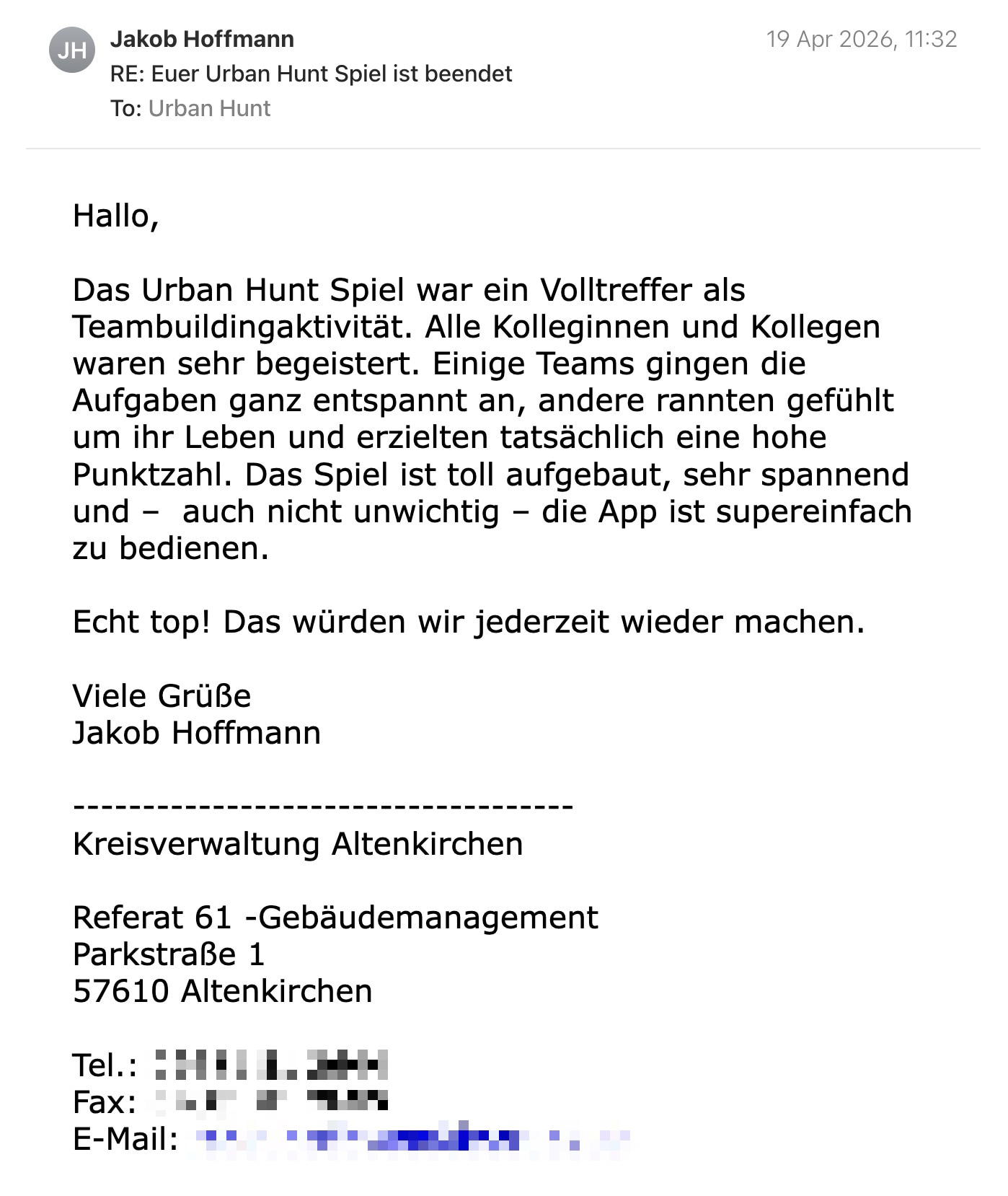 Een reactie over het stadsspel Urban Hunt van Jakob Hoffmann: Hallo,

Das Urban Hunt Spiel war ein Volltreffer als Teambuildingaktivität. Alle Kolleginnen und Kollegen waren sehr begeistert. Einige Teams gingen die Aufgaben ganz entspannt an, andere rannten gefühlt um ihr Leben und erzielten tatsächlich eine hohe Punktzahl. Das Spiel ist toll aufgebaut, sehr spannend und –  auch nicht unwichtig – die App ist supereinfach zu bedienen.

Echt top! Das würden wir jederzeit wieder machen.

Viele Grüße
Jakob Hoffmann