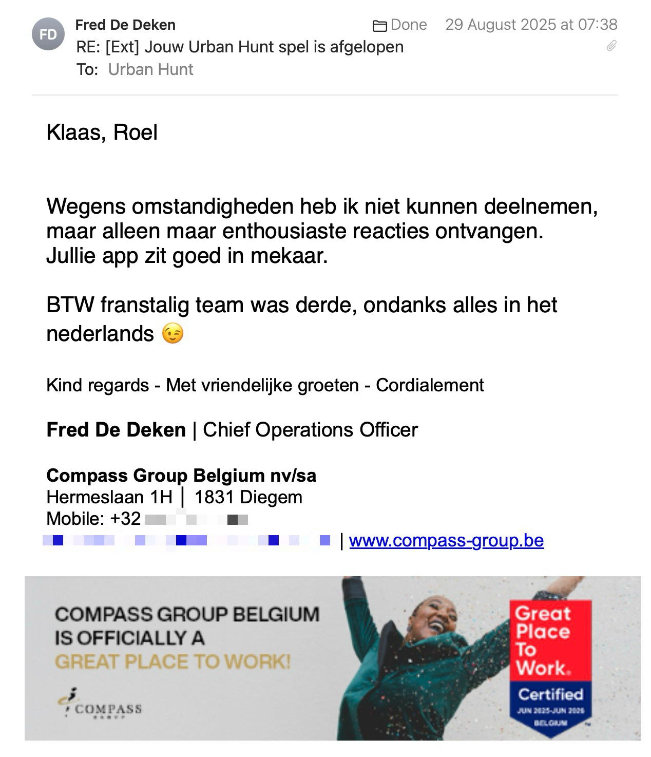 Een reactie over het stadsspel Urban Hunt van Fred De Deken: Klaas, Roel
 
Wegens omstandigheden heb ik niet kunnen deelnemen, maar alleen maar enthousiaste reacties ontvangen.
Jullie app zit goed in mekaar.

BTW franstalig team was derde, ondanks alles in het nederlands 😉

Kind regards - Met vriendelijke groeten - Cordialement

Fred De Deken | Chief Operations Officer
