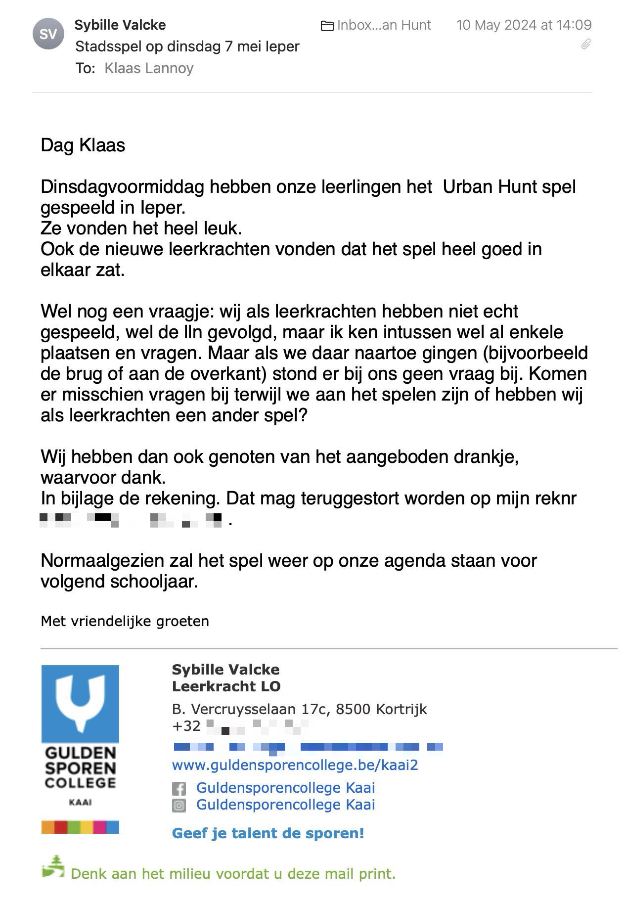 Een reactie over het stadsspel Urban Hunt van Sybille Valcke: Dinsdagvoormiddag hebben onze leerlingen het  Urban Hunt spel gespeeld in Ieper.
Ze vonden het heel leuk.
Ook de nieuwe leerkrachten vonden dat het spel heel goed in elkaar zat.

Wel nog een vraagje: wij als leerkrachten hebben niet echt gespeeld, wel de lln gevolgd, maar ik ken intussen wel al enkele plaatsen en vragen. Maar als we daar naartoe gingen (bijvoorbeeld de brug of aan de overkant) stond er bij ons geen vraag bij. Komen er misschien vragen bij terwijl we aan het spelen zijn of hebben wij als leerkrachten een ander spel?

Wij hebben dan ook genoten van het aangeboden drankje, waarvoor dank.
In bijlage de rekening. Dat mag teruggestort worden op mijn [reknr].

Normaalgezien zal het spel weer op onze agenda staan voor volgend schooljaar.