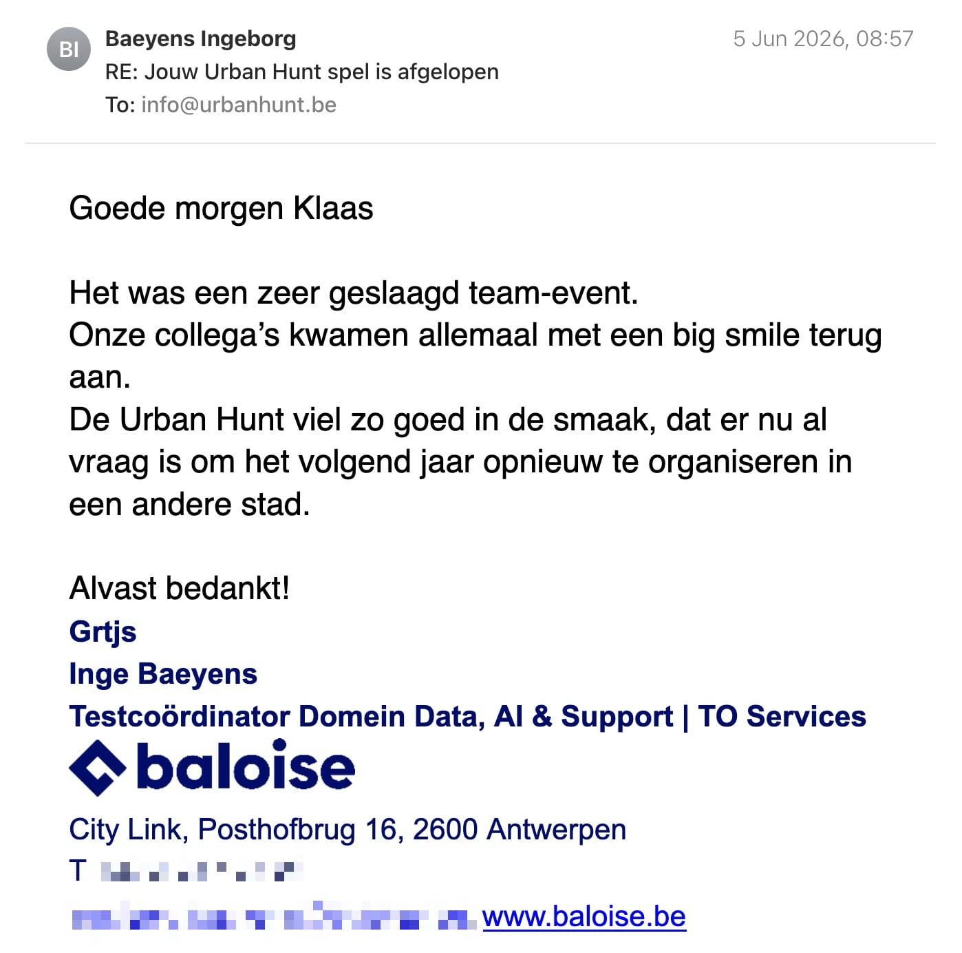 Een reactie over het stadsspel Urban Hunt van Inge Baeyens: Goede morgen Klaas
Het was een zeer geslaagd team-event.
Onze collega’s kwamen allemaal met een big smile terug aan.
De Urban Hunt viel zo goed in de smaak, dat er nu al vraag is om het volgend jaar opnieuw te organiseren in een andere stad.
Alvast bedankt!
Grtjs
Inge Baeyens