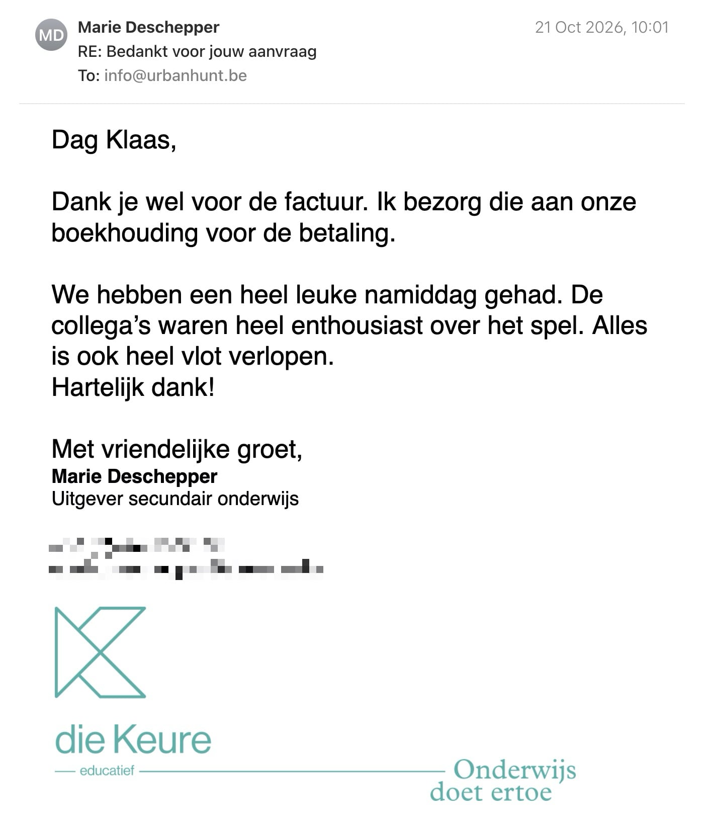 Een reactie over het stadsspel Urban Hunt van Marie Deschepper: Dag Klaas,

Dank je wel voor de factuur. Ik bezorg die aan onze boekhouding voor de betaling.

We hebben een heel leuke namiddag gehad. De collega’s waren heel enthousiast over het spel. Alles is ook heel vlot verlopen.

Hartelijk dank!

Met vriendelijke groet, 
Marie Deschepper
Uitgever secundair onderwijs