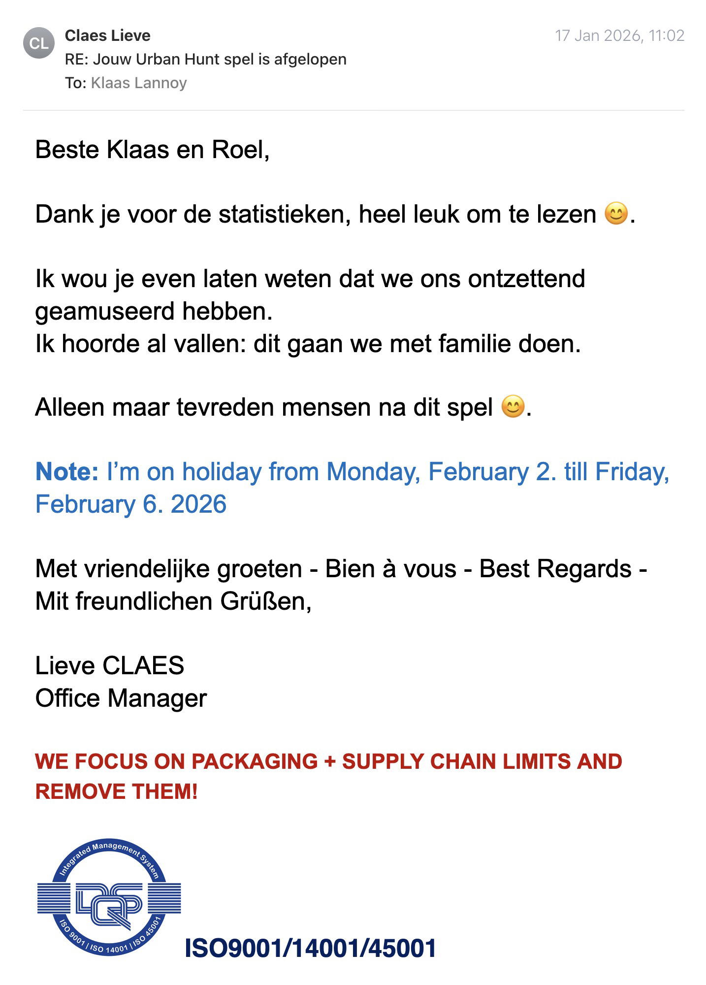 Een reactie over het stadsspel Urban Hunt van Lieve Claes: Beste Klaas en Roel,

Dank je voor de statistieken, heel leuk om te lezen 😊.

Ik wou je even laten weten dat we ons ontzettend geamuseerd hebben. 
Ik hoorde al vallen: dit gaan we met familie doen.

Alleen maar tevreden mensen na dit spel 😊.

Note: I’m on holiday from Monday, February 2. till Friday, February 6. 2026

Met vriendelijke groeten - Bien à vous - Best Regards - Mit freundlichen Grüßen,

Lieve CLAES

Office Manager
