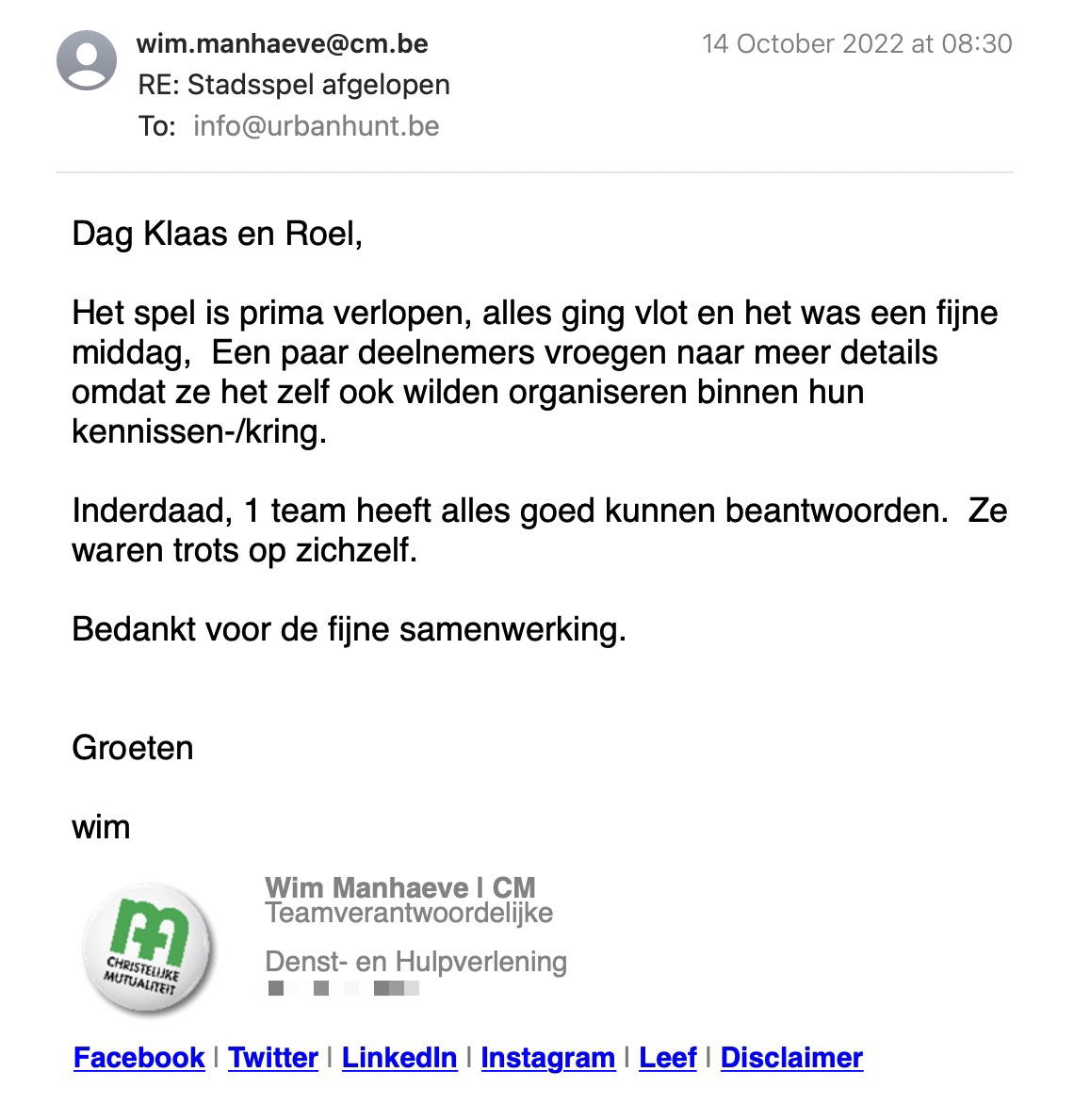 Een reactie over het stadsspel Urban Hunt van Wim Manhaeve: Het spel is prima verlopen, alles ging vlot en het was een fijne middag,  Een paar deelnemers vroegen naar meer details omdat ze het zelf ook wilden organiseren binnen hun kennissen-/kring.

Inderdaad, 1 team heeft alles goed kunnen beantwoorden.  Ze waren trots op zichzelf.

Bedankt voor de fijne samenwerking.