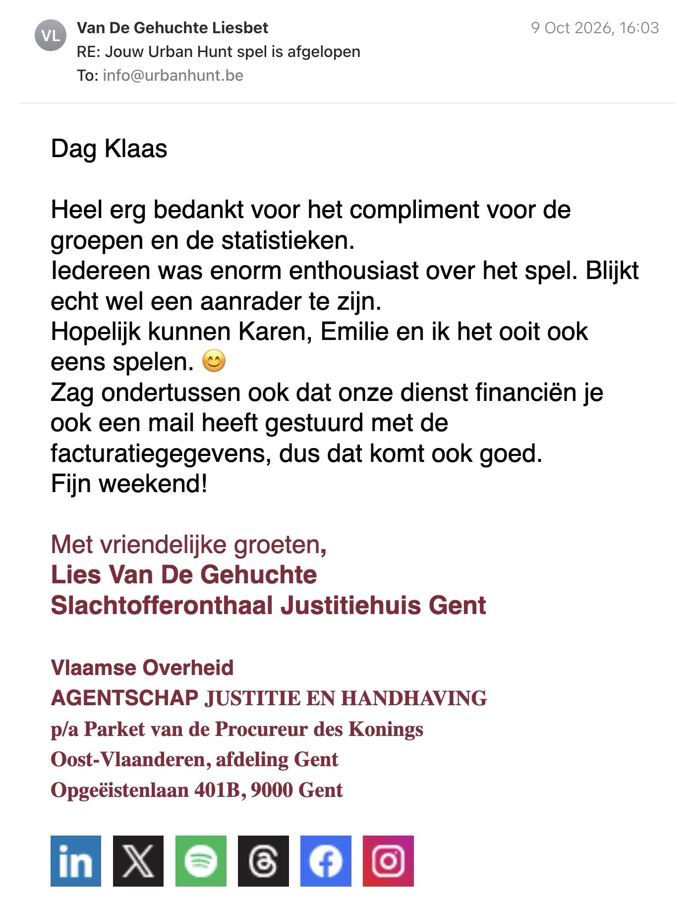 Een reactie over het stadsspel Urban Hunt van Lies Van De Gehuchte: Dag Klaas

Heel erg bedankt voor het compliment voor de groepen en de statistieken.
Iedereen was enorm enthousiast over het spel. Blijkt echt wel een aanrader te zijn.
Hopelijk kunnen Karen, Emilie en ik het ooit ook eens spelen. 😊

Zag ondertussen ook dat onze dienst financiën je ook een mail heeft gestuurd met de facturatiegegevens, dus dat komt ook goed.

Fijn weekend!

Met vriendelijke groeten,

Lies Van De Gehuchte

Slachtofferonthaal Justitiehuis Gent