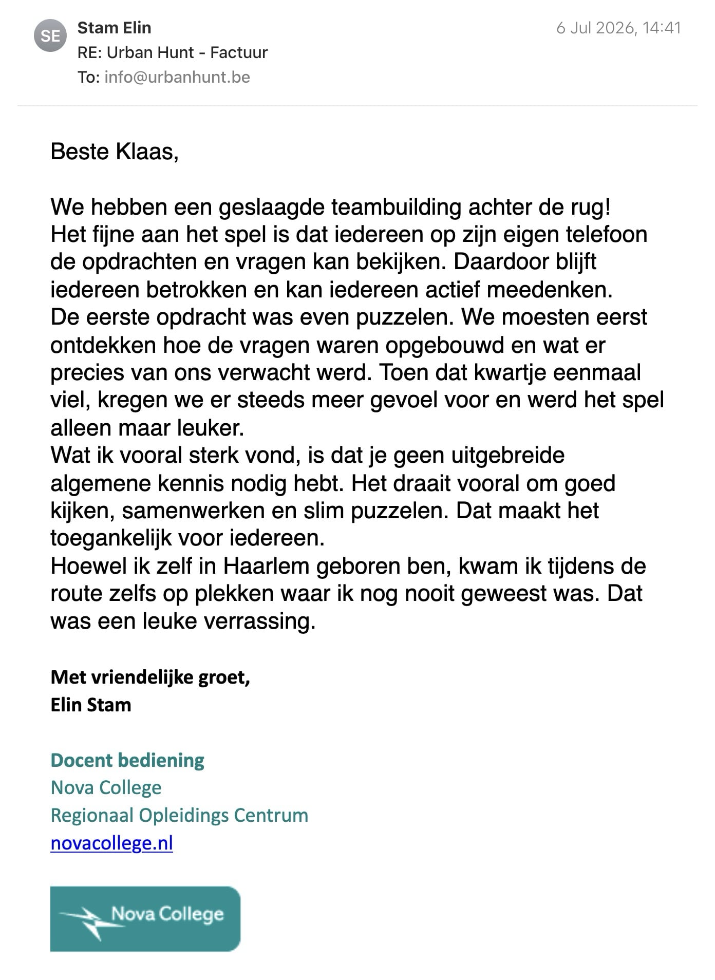 Een reactie over het stadsspel Urban Hunt van Elin Stam: Beste Klaas,

We hebben een geslaagde teambuilding achter de rug!

Het fijne aan het spel is dat iedereen op zijn eigen telefoon de opdrachten en vragen kan bekijken. Daardoor blijft iedereen betrokken en kan iedereen actief meedenken.

De eerste opdracht was even puzzelen. We moesten eerst ontdekken hoe de vragen waren opgebouwd en wat er precies van ons verwacht werd. Toen dat kwartje eenmaal viel, kregen we er steeds meer gevoel voor en werd het spel alleen maar leuker.

Wat ik vooral sterk vond, is dat je geen uitgebreide algemene kennis nodig hebt. Het draait vooral om goed kijken, samenwerken en slim puzzelen. Dat maakt het toegankelijk voor iedereen.

Hoewel ik zelf in Haarlem geboren ben, kwam ik tijdens de route zelfs op plekken waar ik nog nooit geweest was. Dat was een leuke verrassing.
 
Met vriendelijke groet,
Elin Stam