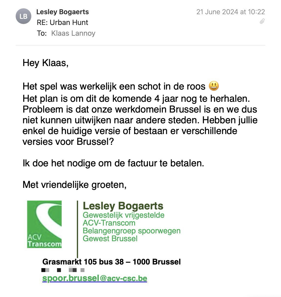 Een reactie over het stadsspel Urban Hunt van Lesley Bogaerts: Hey Klaas,
 
Het spel was werkelijk een schot in de roos 😃
Het plan is om dit de komende 4 jaar nog te herhalen. Probleem is dat onze werkdomein Brussel is en we dus niet kunnen uitwijken naar andere steden. Hebben jullie enkel de huidige versie of bestaan er verschillende versies voor Brussel?
 
Ik doe het nodige om de factuur te betalen.
 
Met vriendelijke groeten,