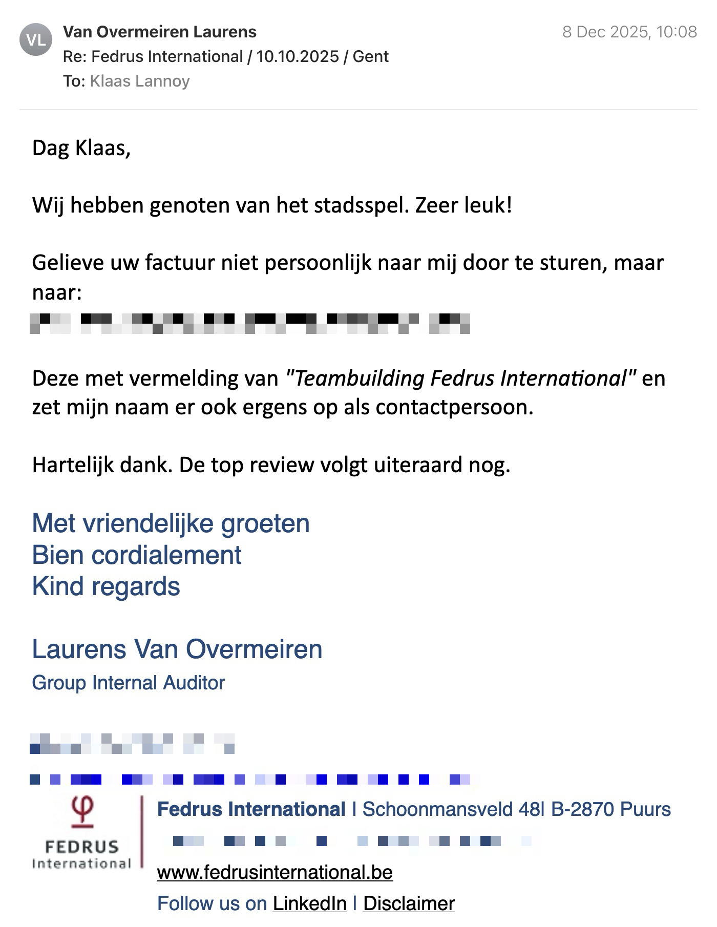 Een reactie over het stadsspel Urban Hunt van Van Overmeiren Laurens: Dag Klaas,

Wij hebben genoten van het stadsspel. Zeer leuk! 

Gelieve uw factuur niet persoonlijk naar mij door te sturen, maar naar

Deze met vermelding van "Teambuilding Fedrus International" en zet mijn naam er ook ergens op als contactpersoon.

Hartelijk dank. De top review volgt uiteraard nog.

Met vriendelijke groeten
Bien cordialement
Kind regards

Laurens Van Overmeiren
Group Internal Auditor