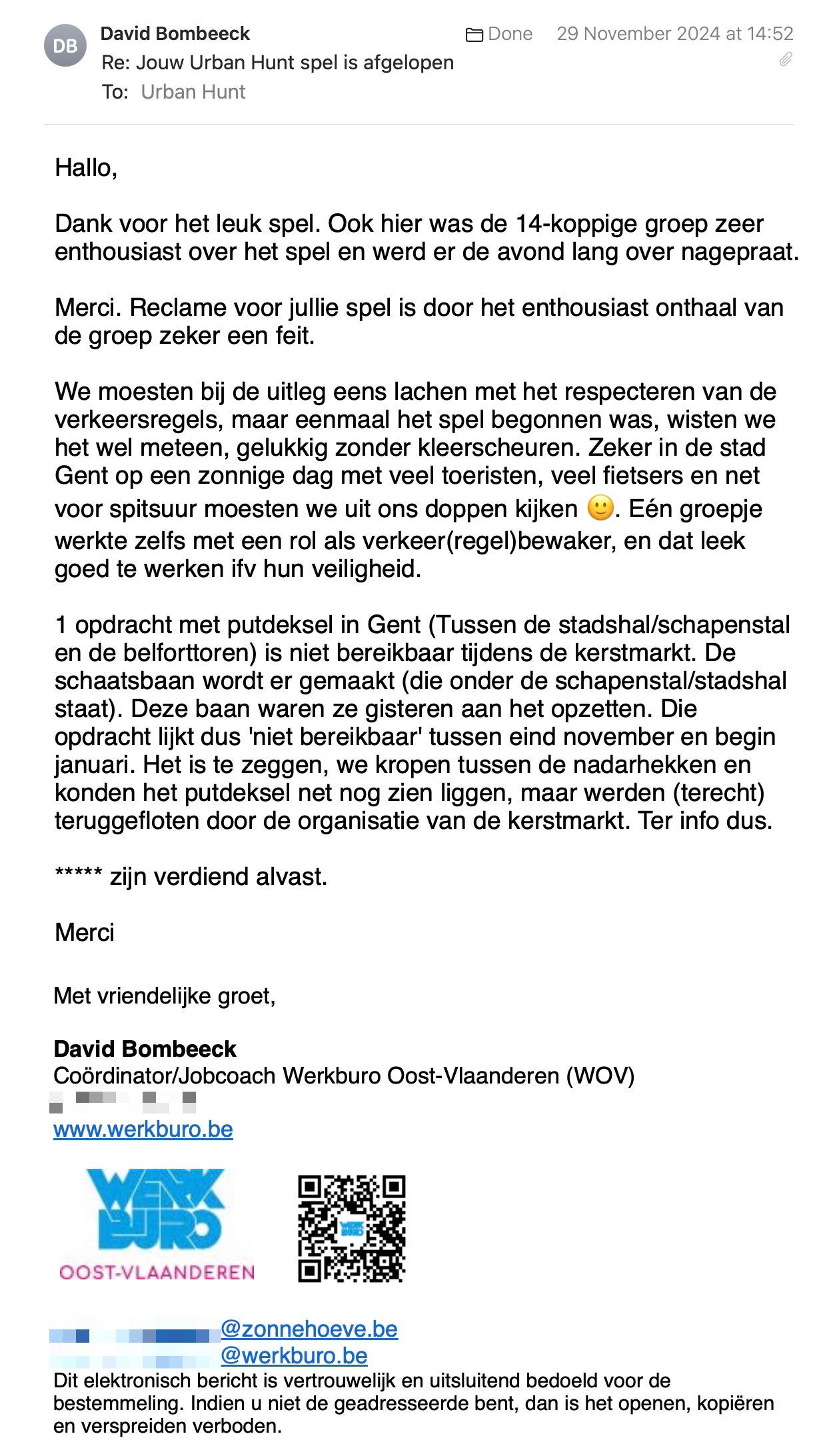 Een reactie over het stadsspel Urban Hunt van David Bombeeck: Dank voor het leuk spel. Ook hier was de 14-koppige groep zeer enthousiast over het spel en werd er de avond lang over nagepraat.

Merci. Reclame voor jullie spel is door het enthousiast onthaal van de groep zeker een feit.

We moesten bij de uitleg eens lachen met het respecteren van de verkeersregels, maar eenmaal het spel begonnen was, wisten we het wel meteen, gelukkig zonder kleerscheuren. Zeker in de stad Gent op een zonnige dag met veel toeristen, veel fietsers en net voor spitsuur moesten we uit ons doppen kijken 🙂. Eén groepje werkte zelfs met een rol als verkeer(regel)bewaker, en dat leek goed te werken ifv hun veiligheid.

1 opdracht met putdeksel in Gent (Tussen de stadshal/schapenstal en de belforttoren) is niet bereikbaar tijdens de kerstmarkt. De schaatsbaan wordt er gemaakt (die onder de schapenstal/stadshal staat). Deze baan waren ze gisteren aan het opzetten. Die opdracht lijkt dus 'niet bereikbaar' tussen eind november en begin januari. Het is te zeggen, we kropen tussen de nadarhekken en konden het putdeksel net nog zien liggen, maar werden (terecht) teruggefloten door de organisatie van de kerstmarkt. Ter info dus.

***** zijn verdiend alvast.

Merci