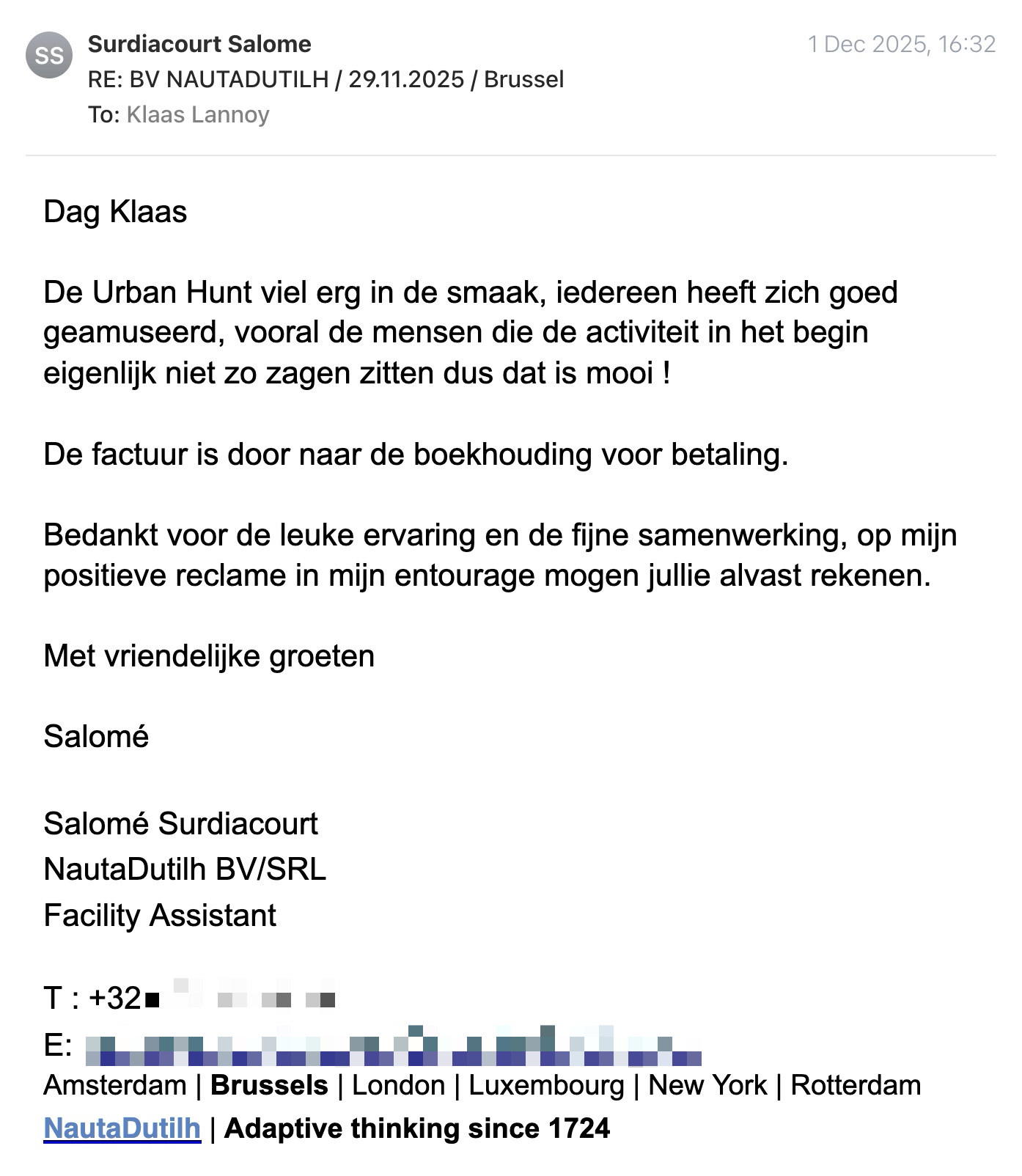 Een reactie over het stadsspel Urban Hunt van Salomé Surdiacourt: Dag Klaas

De Urban Hunt viel erg in de smaak, iedereen heeft zich goed geamuseerd, vooral de mensen die de activiteit in het begin eigenlijk niet zo zagen zitten dus dat is mooi !

De factuur is door naar de boekhouding voor betaling.

Bedankt voor de leuke ervaring en de fijne samenwerking, op mijn positieve reclame in mijn entourage mogen jullie alvast rekenen.

Met vriendelijke groeten

Salomé

Salomé Surdiacourt
NautaDutilh BV/SRL
Facility Assistant