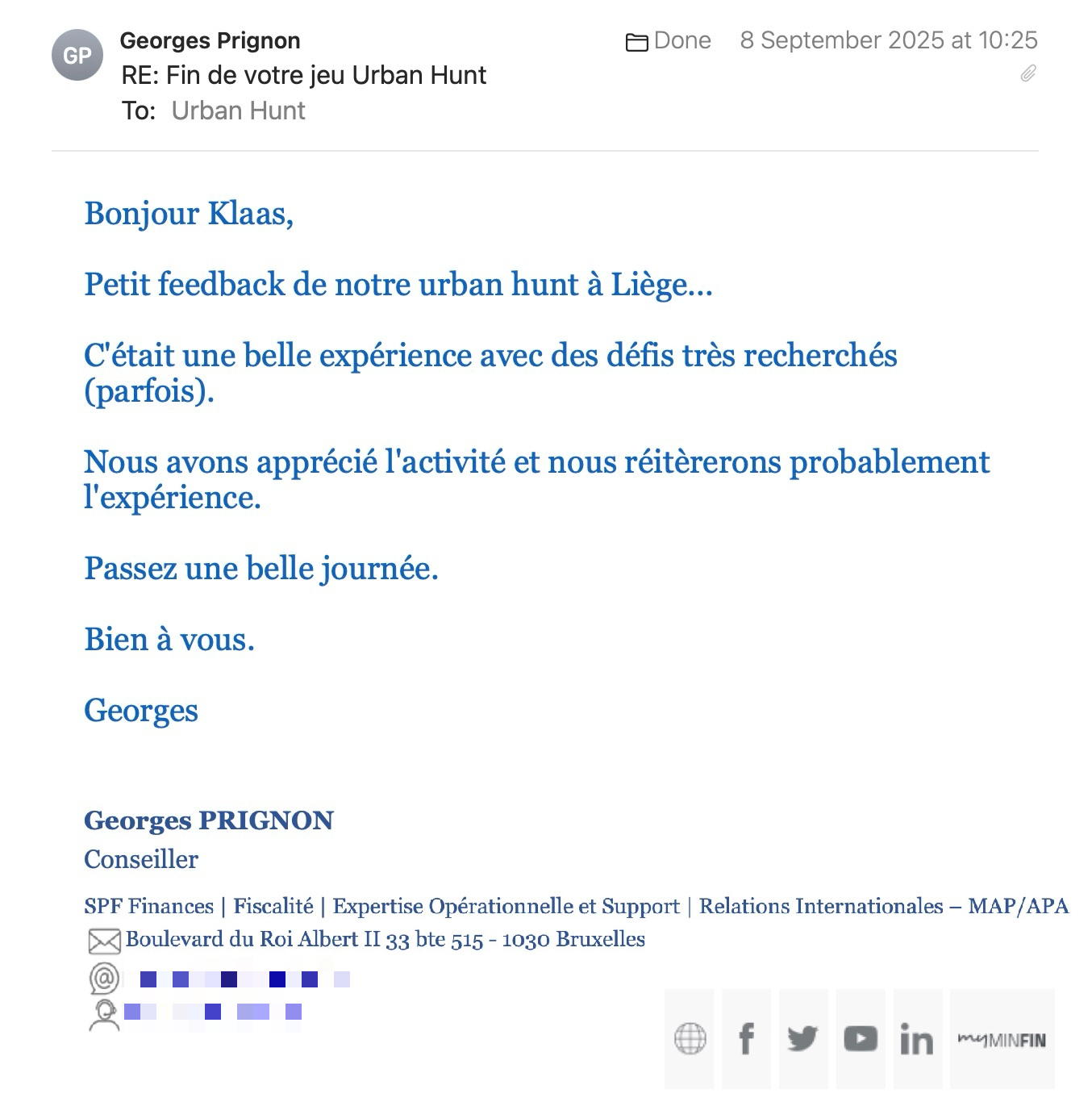 Een reactie over het stadsspel Urban Hunt van Georges Prignon: Bonjour Klaas,
Petit feedback de notre urban hunt à Liège...
C'était une belle expérience avec des défis très recherchés (parfois).
Nous avons apprécié l'activité et nous réitèrerons probablement l'expérience.
Passez une belle journée.
Bien à vous.
Georges
Georges PRIGNON
Conseiller