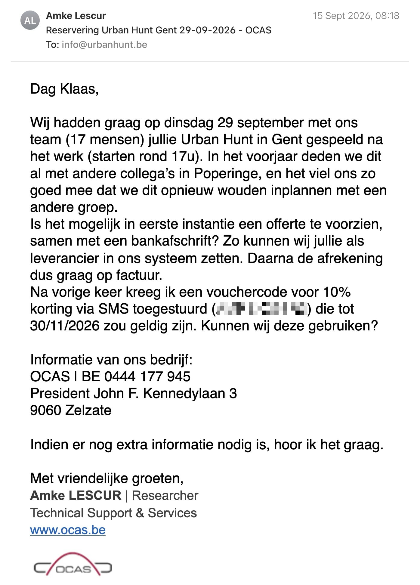 Een reactie over het stadsspel Urban Hunt van Amke Lescur: Dag Klaas,

Wij hadden graag op dinsdag 29 september met ons team (17 mensen) jullie Urban Hunt in Gent gespeeld na het werk (starten rond 17u). In het voorjaar deden we dit al met andere collega’s in Poperinge, en het viel ons zo goed mee dat we dit opnieuw wouden inplannen met een andere groep.

Is het mogelijk in eerste instantie een offerte te voorzien, samen met een bankafschrift? Zo kunnen wij jullie als leverancier in ons systeem zetten. Daarna de afrekening dus graag op factuur.

Na vorige keer kreeg ik een vouchercode voor 10% korting via SMS toegestuurd (AMKEK293R3) die tot 30/11/2026 zou geldig zijn. Kunnen wij deze gebruiken?

Informatie van ons bedrijf:
OCAS | BE 0444 177 945
President John F. Kennedylaan 3
9060 Zelzate

Indien er nog extra informatie nodig is, hoor ik het graag.

Met vriendelijke groeten,

Amke LESCUR | Researcher

Technical Support & Services

www.ocas.be