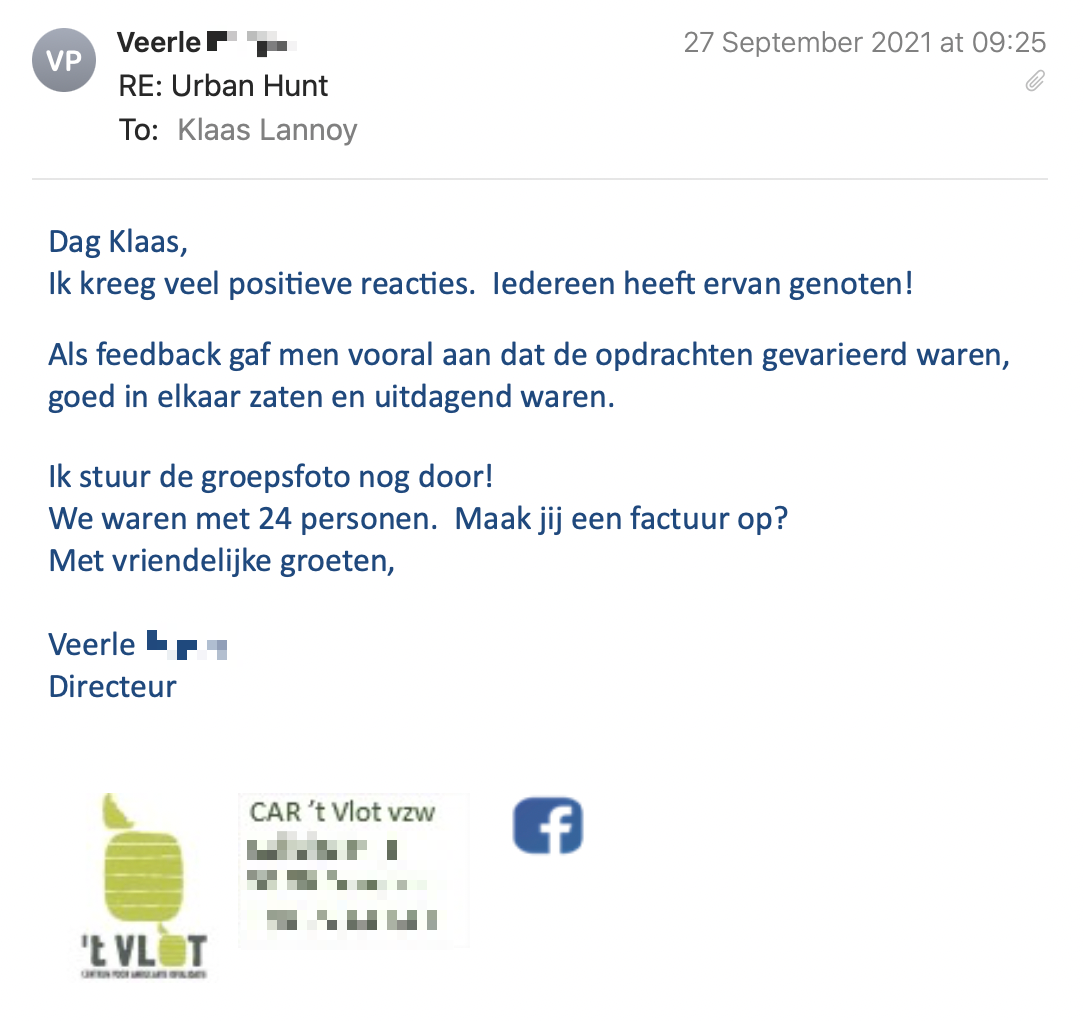 Een reactie over het stadsspel Urban Hunt van Veerle: Ik kreeg veel positieve reacties.  Iedereen heeft ervan genoten!
Met ons groepje hadden we wat technische problemen, mijn GSM viel telkens uit, zwarte schermen als ik een antwoord indiende…
Maar dat lag aan mijn toestel, vermoed ik.
 
Als feedback gaf men vooral aan dat de opdrachten gevarieerd waren, goed in elkaar zaten en uitdagend waren.
Ik hoorde vooral terugkomen dat het te kort was, een half uur langer had ideaal geweest.  Het was natuurlijk zaterdag, mooi weer en dus erg druk in de stad… waardoor alles wat trager gaat.
Verder vroeg men of we de juiste antwoorden te weten zullen komen?
 
Ik stuur de groepsfoto nog door!
We waren met 24 personen.  Maak jij een factuur op?