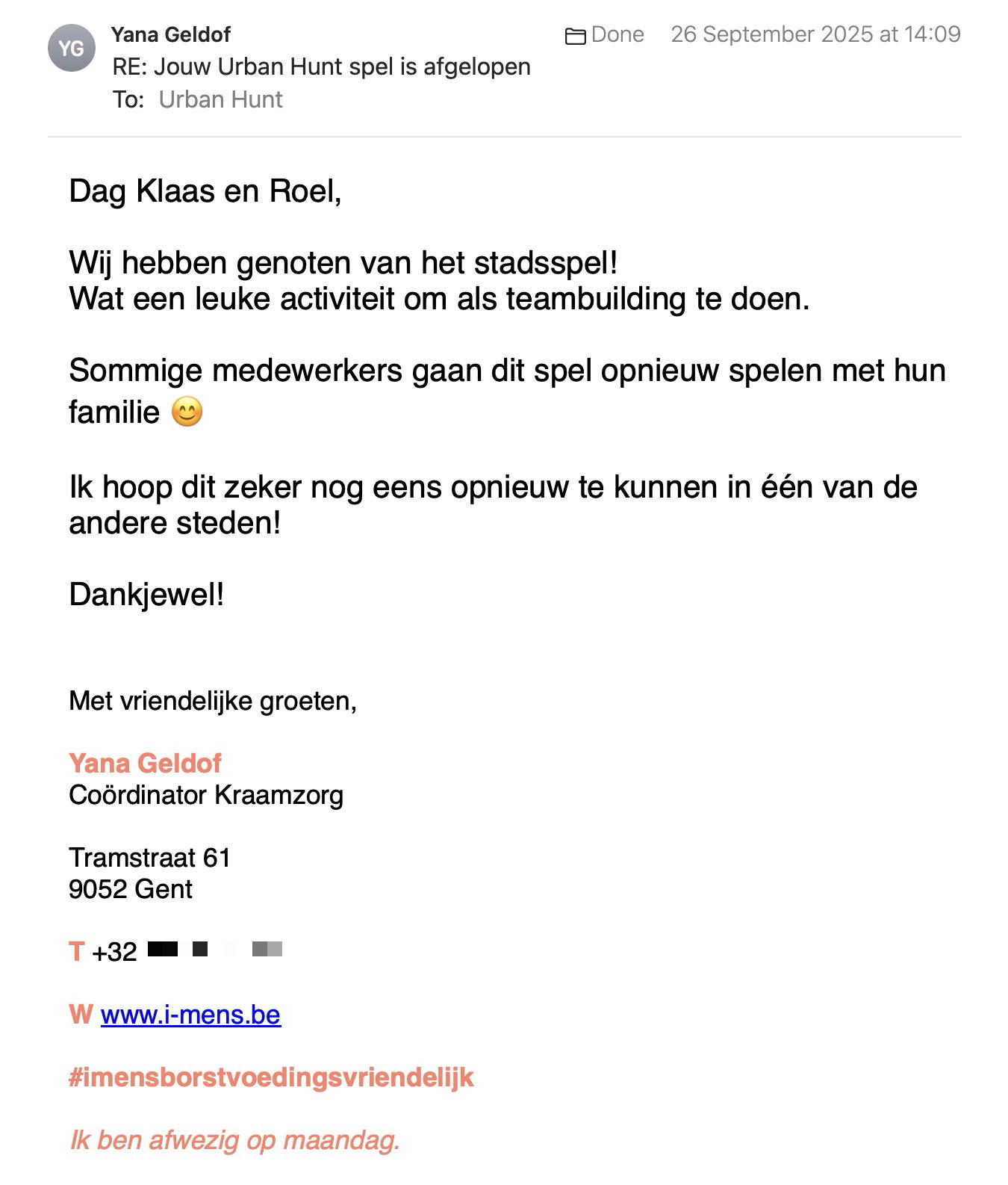 Een reactie over het stadsspel Urban Hunt van Yana Geldof: Dag Klaas en Roel,
 
Wij hebben genoten van het stadsspel!
Wat een leuke activiteit om als teambuilding te doen.
 
Sommige medewerkers gaan dit spel opnieuw spelen met hun familie 😊
 
Ik hoop dit zeker nog eens opnieuw te kunnen in één van de andere steden!
 
Dankjewel!
 
 
Met vriendelijke groeten,
 
Yana Geldof
Coördinator Kraamzorg