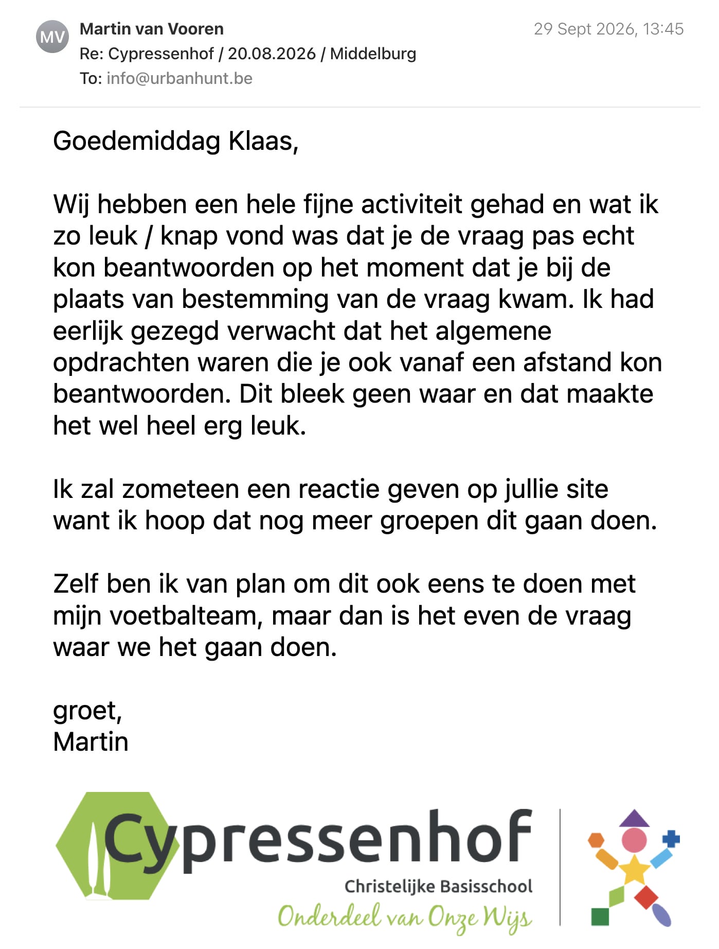 Een reactie over het stadsspel Urban Hunt van Martin van Vooren: Goedemiddag Klaas,

Wij hebben een hele fijne activiteit gehad en wat ik zo leuk / knap vond was dat je de vraag pas echt kon beantwoorden op het moment dat je bij de plaats van bestemming van de vraag kwam. Ik had eerlijk gezegd verwacht dat het algemene opdrachten waren die je ook vanaf een afstand kon beantwoorden. Dit bleek geen waar en dat maakte het wel heel erg leuk.

Ik zal zometeen een reactie geven op jullie site want ik hoop dat nog meer groepen dit gaan doen.

Zelf ben ik van plan om dit ook eens te doen met mijn voetbalteam, maar dan is het even de vraag waar we het gaan doen.

groet,

Martin