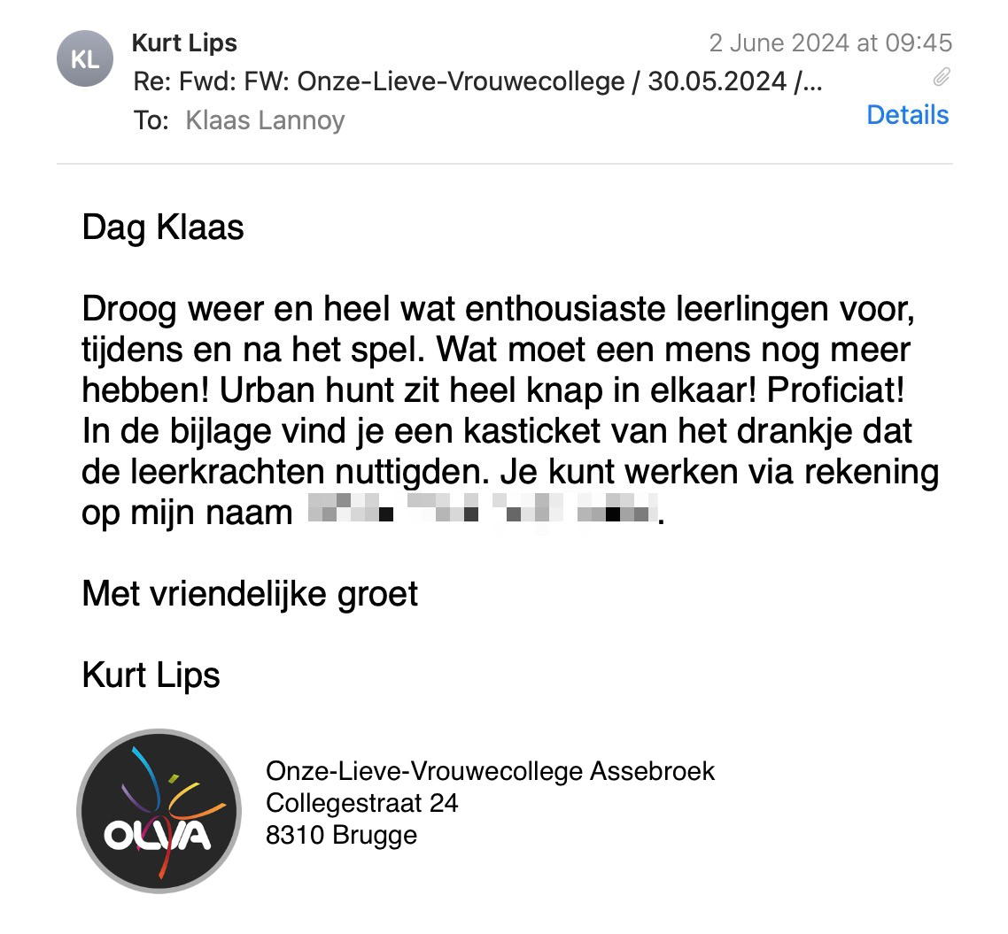Een reactie over het stadsspel Urban Hunt van Kurt Lips: Dag Klaas
Droog weer en heel wat enthousiaste leerlingen voor, tijdens en na het spel. Wat moet een mens nog meer hebben! Urban hunt zit heel knap in elkaar! Proficiat!
In de bijlage vind je een kasticket van het drankje dat de leerkrachten nuttigden. Je kunt werken via rekening op mijn naam BE.
Met vriendelijke groet
Kurt Lips