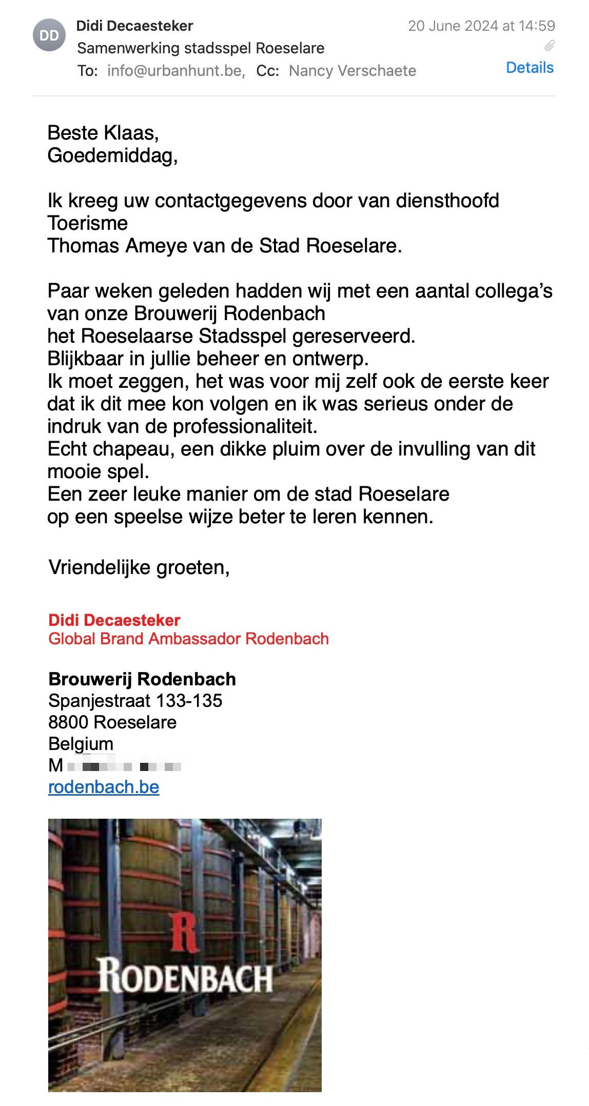 Een reactie over het stadsspel Urban Hunt van Didi Decaesteker: Ik kreeg uw contactgegevens door van diensthoofd Toerisme
Thomas Ameye van de Stad Roeselare.
 
Paar weken geleden hadden wij met een aantal collega’s van onze Brouwerij Rodenbach
het Roeselaarse Stadsspel gereserveerd.
Blijkbaar in jullie beheer en ontwerp.
Ik moet zeggen, het was voor mij zelf ook de eerste keer
dat ik dit mee kon volgen en ik was serieus onder de indruk van de professionaliteit.
Echt chapeau, een dikke pluim over de invulling van dit mooie spel.
Een zeer leuke manier om de stad Roeselare
op een speelse wijze beter te leren kennen.