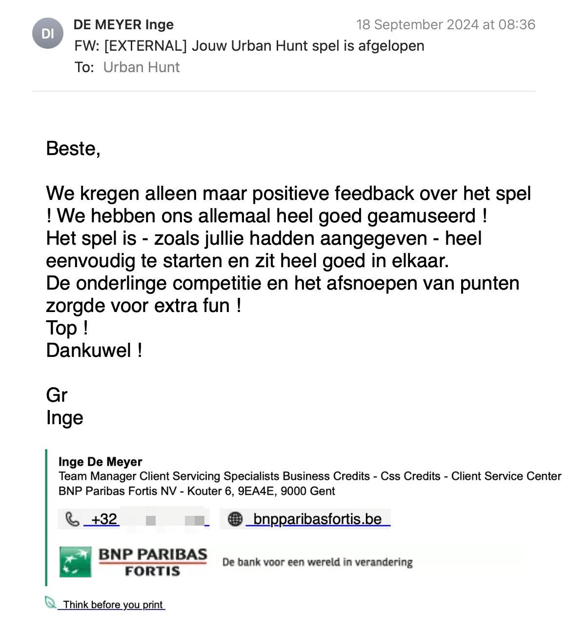 Een reactie over het stadsspel Urban Hunt van Inge De Meyer: We kregen alleen maar positieve feedback over het spel ! We hebben ons allemaal heel goed geamuseerd !
Het spel is - zoals jullie hadden aangegeven - heel eenvoudig te starten en zit heel goed in elkaar.
De onderlinge competitie en het afsnoepen van punten zorgde voor extra fun !
Top !
Dankuwel !
