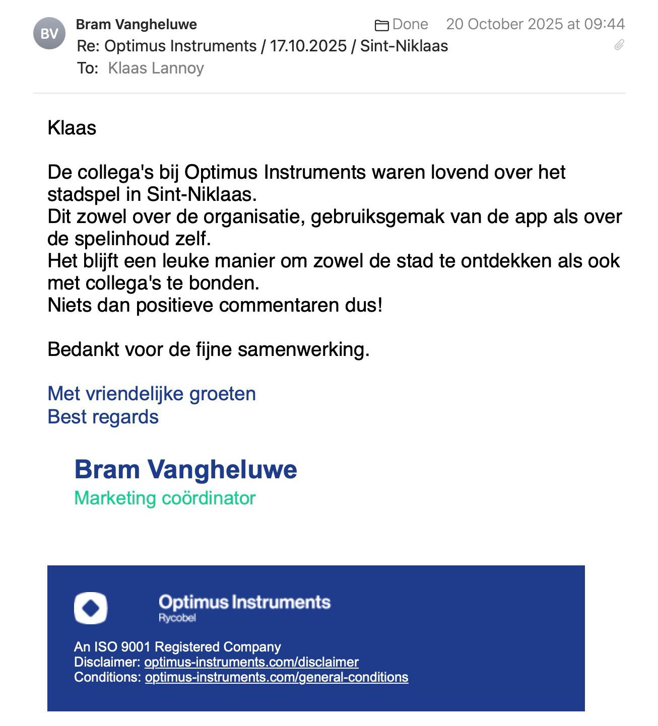 Een reactie over het stadsspel Urban Hunt van Bram Vangheluwe: Klaas

De collega's bij Optimus Instruments waren lovend over het stadspel in Sint-Niklaas.
Dit zowel over de organisatie, gebruiksgemak van de app als over de spelinhoud zelf.
Het blijft een leuke manier om zowel de stad te ontdekken als ook met collega's te bonden.
Niets dan positieve commentaren dus!

Bedankt voor de fijne samenwerking.

Met vriendelijke groeten
Best regards
Bram Vangheluwe
Marketing coördinator