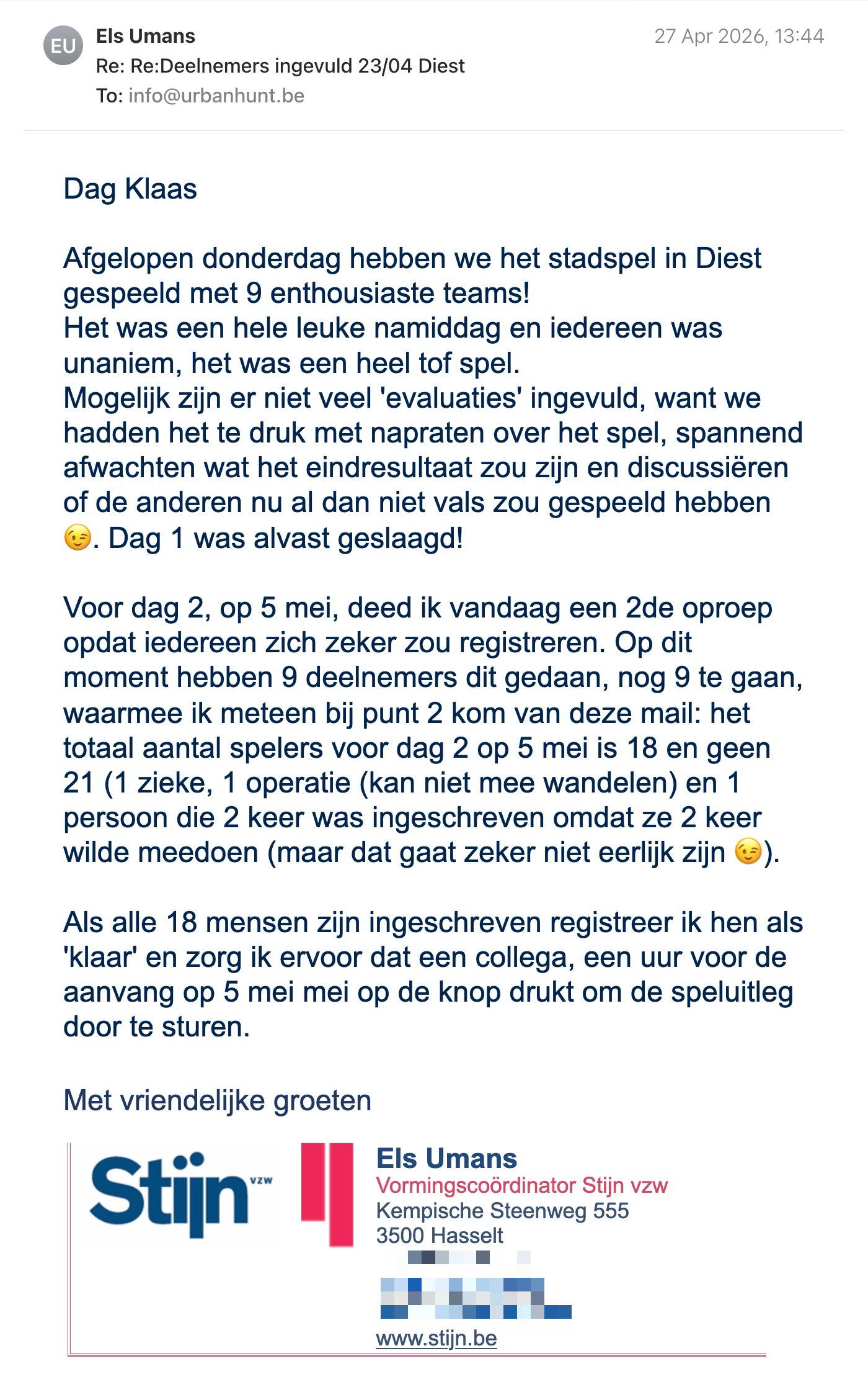 Een reactie over het stadsspel Urban Hunt van Els Umans: Dag Klaas,
Afgelopen donderdag hebben we het stadspel in Diest gespeeld met 9 enthousiaste teams!
Het was een hele leuke namiddag en iedereen was unaniem, het was een heel tof spel.
Mogelijk zijn er niet veel 'evaluaties' ingevuld, want we hadden het te druk met napraten over het spel, spannend afwachten wat het eindresultaat zou zijn en discussiëren of de anderen nu al dan niet vals zou gespeeld hebben 😉.
Dag 1 was alvast geslaagd!

Voor dag 2, op 5 mei, deed ik vandaag een 2de oproep opdat iedereen zich zeker zou registreren. Op dit moment hebben 9 deelnemers dit gedaan, nog 9 te gaan, waarmee ik meteen bij punt 2 kom van deze mail: het totaal aantal spelers voor dag 2 op 5 mei is 18 en geen 21 (1 zieke, 1 operatie (kan niet mee wandelen) en 1 persoon die 2 keer was ingeschreven omdat ze 2 keer wilde meedoen (maar dat gaat zeker niet eerlijk zijn 😉).
Als alle 18 mensen zijn ingeschreven registreer ik hen als 'klaar' en zorg ik ervoor dat een collega, een uur voor de aanvang op 5 mei mei op de knop drukt om de speluitleg door te sturen.

Met vriendelijke groeten