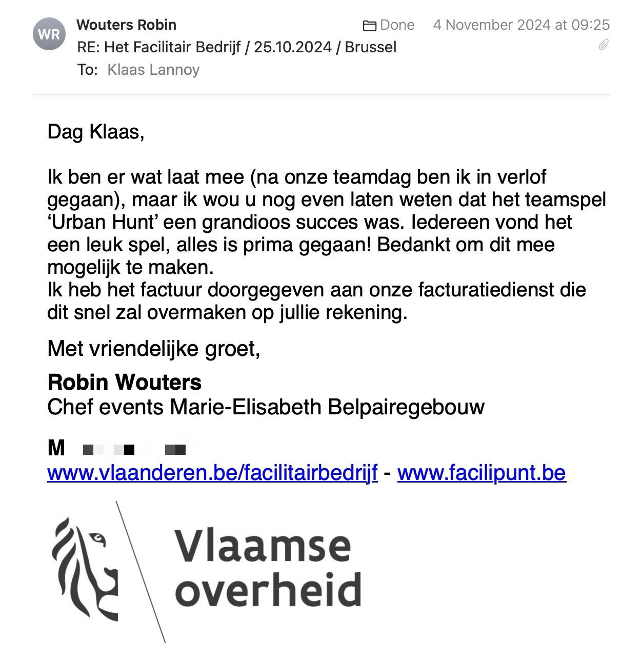 Een reactie over het stadsspel Urban Hunt van Robin Wouters: Dag Klaas,
Ik ben er wat laat mee (na onze teamdag ben ik in verlof gegaan), maar ik wou u nog even laten weten dat het teamspel ‘Urban Hunt’ een grandioos succes was. Iedereen vond het een leuk spel, alles is prima gegaan! Bedankt om dit mee mogelijk te maken.
Ik heb het factuur doorgegeven aan onze facturatiedienst die dit snel zal overmaken op jullie rekening.
Met vriendelijke groet,
Robin Wouters
Chef events Marie-Elisabeth Belpairegebouw
Regio Belpaire
Afdeling Facilitair Management