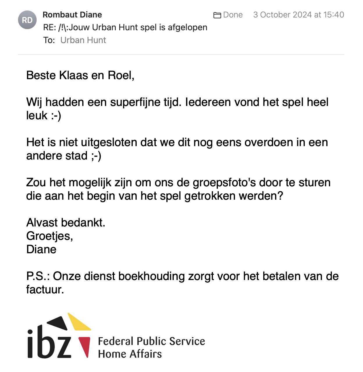 Een reactie over het stadsspel Urban Hunt van Diane Rombouts: Beste Klaas en Roel,

Wij hadden een superfijne tijd. Iedereen vond het spel heel leuk :-)

Het is niet uitgesloten dat we dit nog eens overdoen in een andere stad ;-)

Zou het mogelijk zijn om ons de groepsfoto's door te sturen die aan het begin van het spel getrokken werden?

Alvast bedankt.
Groetjes,
Diane