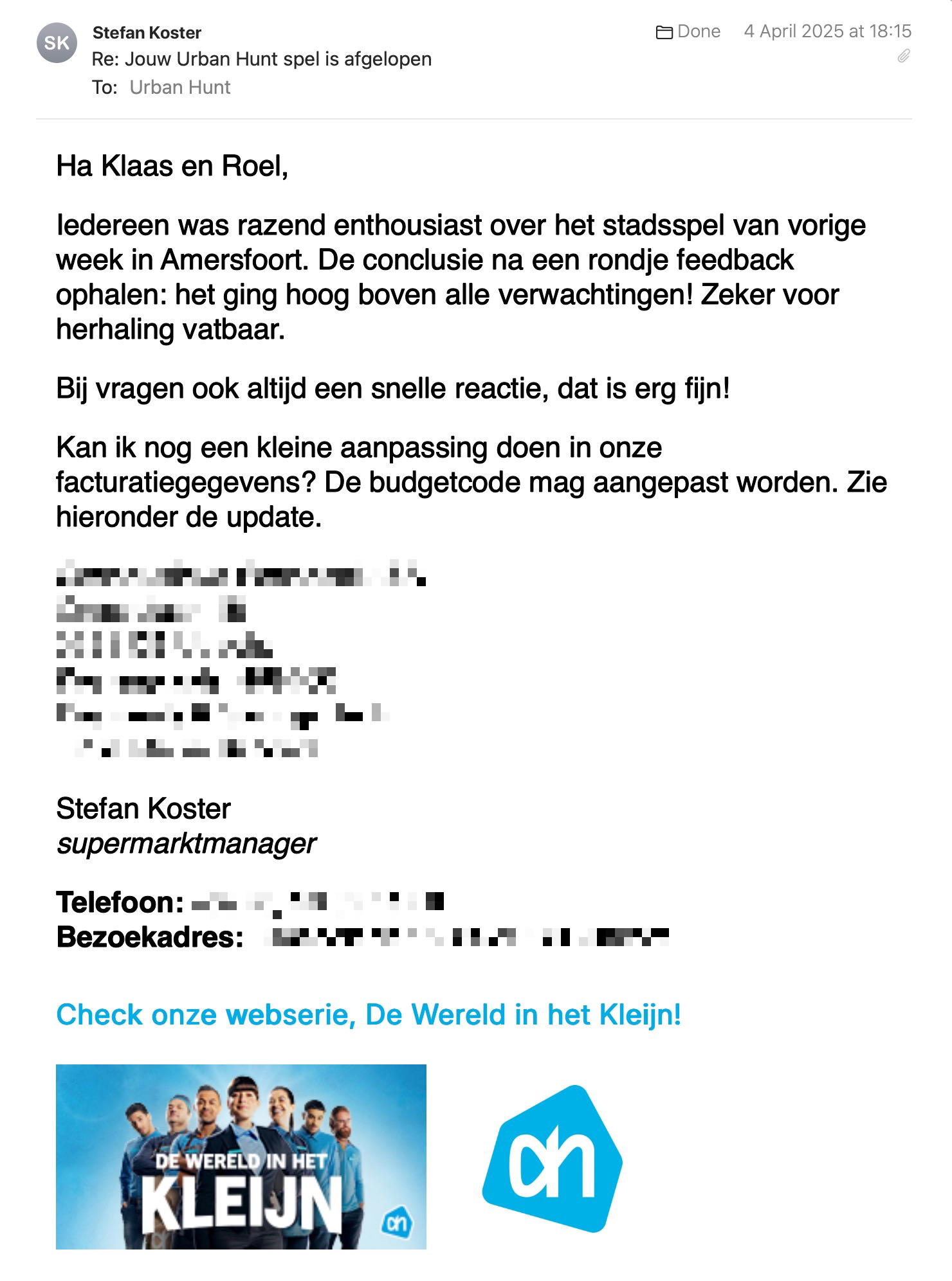 Een reactie over het stadsspel Urban Hunt van Stefan Koster: Iedereen was razend enthousiast over het stadsspel van vorige week in Amersfoort. De conclusie na een rondje feedback ophalen: het ging hoog boven alle verwachtingen! Zeker voor herhaling vatbaar.
Bij vragen ook altijd een snelle reactie, dat is erg fijn!
Kan ik nog een kleine aanpassing doen in onze facturatiegegevens? De budgetcode mag aangepast worden. Zie hieronder de update.