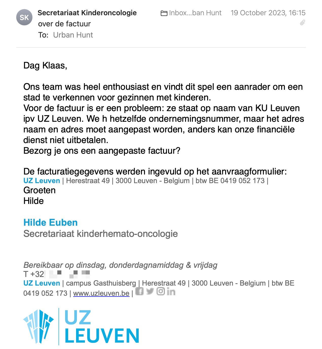 Een reactie over het stadsspel Urban Hunt van Hilde Euben: Ons team was heel enthousiast en vindt dit spel een aanrader om een stad te verkennen voor gezinnen met kinderen.
Voor de factuur is er een probleem: ze staat op naam van KU Leuven ipv UZ Leuven. We h hetzelfde ondernemingsnummer, maar het adres naam en adres moet aangepast worden, anders kan onze financiële dienst niet uitbetalen.
Bezorg je ons een aangepaste factuur?