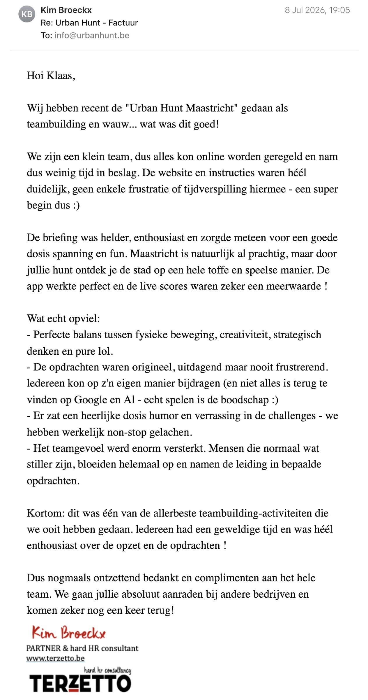 Een reactie over het stadsspel Urban Hunt van Kim Broeckx: Hoi Klaas,

Wij hebben recent de "Urban Hunt Maastricht" gedaan als teambuilding en wauw... wat was dit goed!

We zijn een klein team, dus alles kon online worden geregeld en nam dus weinig tijd in beslag. De website en instructies waren héél duidelijk, geen enkele frustratie of tijdverspilling hiermee - een super begin dus :)

De briefing was helder, enthousiast en zorgde meteen voor een goede dosis spanning en fun. Maastricht is natuurlijk al prachtig, maar door jullie hunt ontdek je de stad op een hele toffe en speelse manier. De app werkte perfect en de live scores waren zeker een meerwaarde !

Wat echt opviel:
- Perfecte balans tussen fysieke beweging, creativiteit, strategisch denken en pure lol.
- De opdrachten waren origineel, uitdagend maar nooit frustrerend. ledereen kon op z'n eigen manier bijdragen (en niet alles is terug te vinden op Google en Al - echt spelen is de boodschap :)
- Er zat een heerlijke dosis humor en verrassing in de challenges - we hebben werkelijk non-stop gelachen.
- Het teamgevoel werd enorm versterkt. Mensen die normaal wat stiller zijn, bloeiden helemaal op en namen de leiding in bepaalde opdrachten.

Kortom: dit was één van de allerbeste teambuilding-activiteiten die we ooit hebben gedaan. ledereen had een geweldige tijd en was héél enthousiast over de opzet en de opdrachten !

Dus nogmaals ontzettend bedankt en complimenten aan het hele team. We gaan jullie absoluut aanraden bij andere bedrijven en komen zeker nog een keer terug!