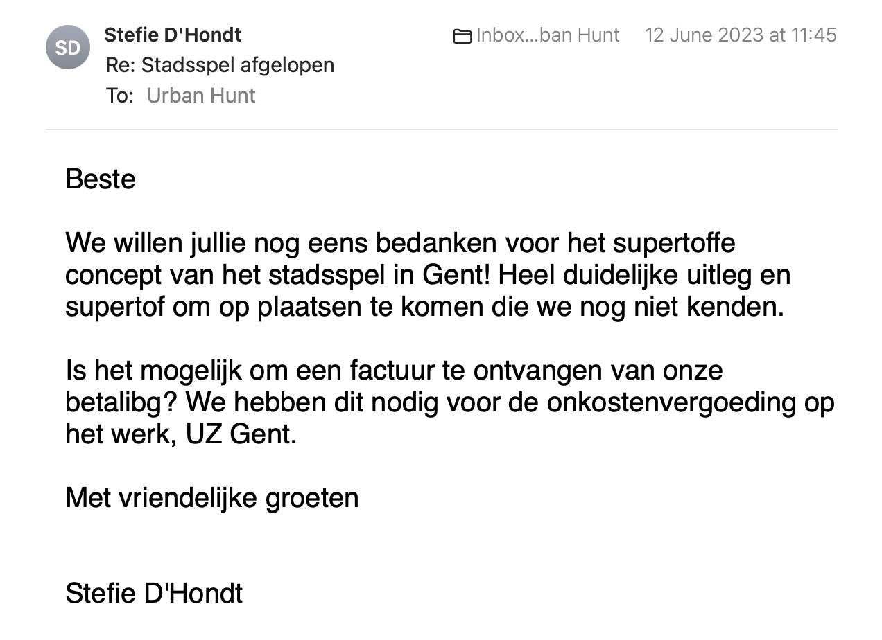 Een reactie over het stadsspel Urban Hunt van Stefie D’Hondt: We willen jullie nog eens bedanken voor het supertoffe
concept van het stadsspel in Gent! Heel duidelijke uitleg en
supertof om op plaatsen te komen die we nog niet kenden.
Is het mogelijk om een factuur te ontvangen van onze
betaling? We hebben dit nodig voor de onkostenvergoeding op
het werk, UZ Gent.