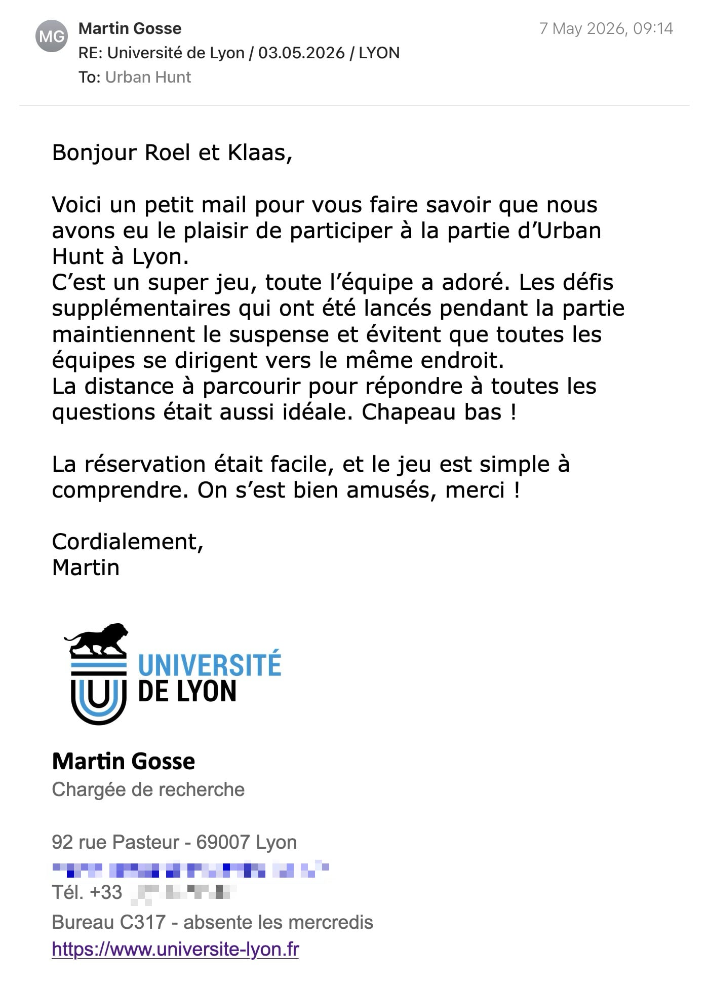 Een reactie over het stadsspel Urban Hunt van Martin Gosse: Bonjour Roel et Klaas,
Voici un petit mail pour vous faire savoir que nous avons eu le plaisir de participer à la partie d’Urban Hunt à Lyon.
C’est un super jeu, toute l’équipe a adoré. Les défis supplémentaires qui ont été lancés pendant la partie maintiennent le suspense et évitent que toutes les équipes se dirigent vers le même endroit.
La distance à parcourir pour répondre à toutes les questions était aussi idéale. Chapeau bas !
La réservation était facile, et le jeu est simple à comprendre. On s’est bien amusés, merci !
Cordialement,
Martin