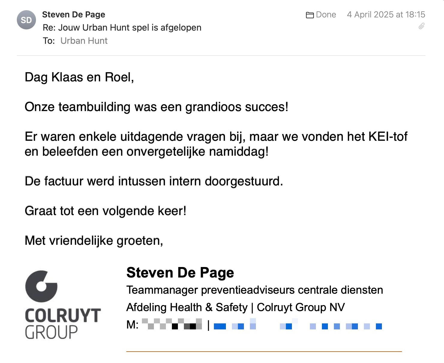 Een reactie over het stadsspel Urban Hunt van Steven De Page: Onze teambuilding was een grandioos succes!
Er waren enkele uitdagende vragen bij, maar we vonden het KEI-tof en beleefden een onvergetelijke namiddag!
De factuur werd intussen intern doorgestuurd.
Graat tot een volgende keer.
Met vriendelijke groeten,