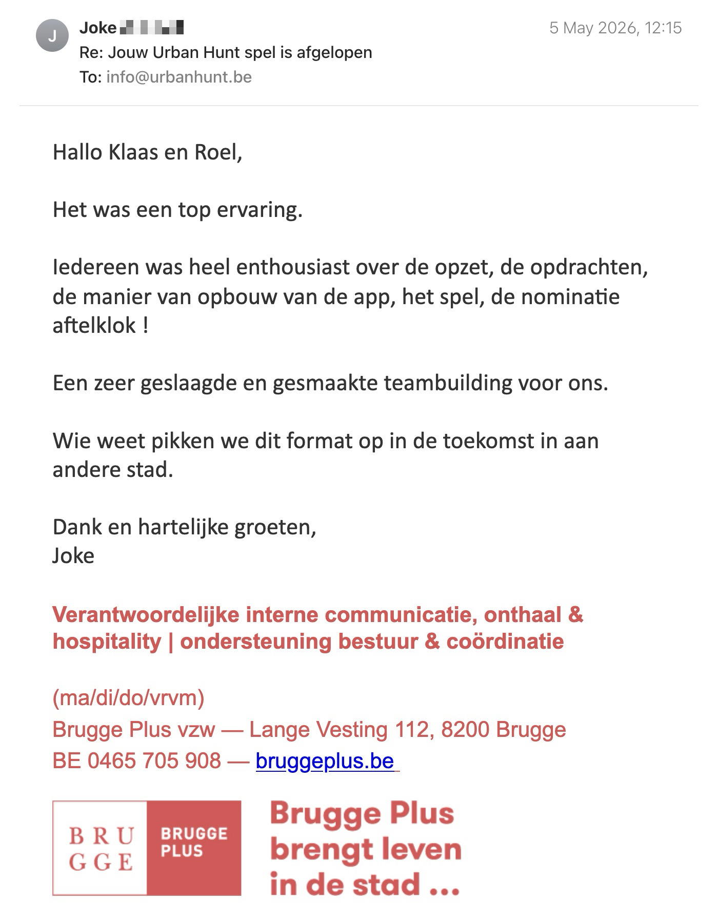 Een reactie over het stadsspel Urban Hunt van Joke: Hallo Klaas en Roel, 

Het was een top ervaring. 

Iedereen was heel enthousiast over de opzet, de opdrachten, de manier van opbouw van de app, het spel, de nominatie aftelklok ! 

Een zeer geslaagde en gesmaakte teambuilding voor ons. 

Wie weet pikken we dit format op in de toekomst in aan andere stad. 

Dank en hartelijke groeten, 
Joke

Verantwoordelijke interne communicatie, onthaal & hospitality | ondersteuning bestuur & coördinatie